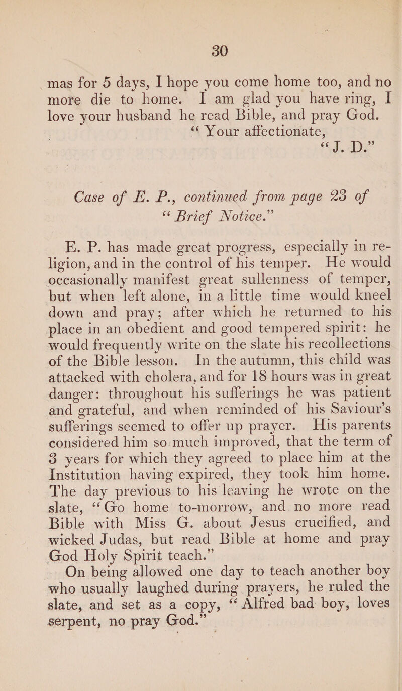 mas for 5 days, I hope you come home too, and no more die to home. I am glad you have ring, I love your husband he read Bible, and pray God. “ Your affectionate, “ J. D.” Case of E. P., continued from page 23 of “ Brief Notice.'’'' E. P. has made great progress, especially in re¬ ligion, and in the control of his temper. He would occasionally manifest great sullenness of temper, but when left alone, in a little time would kneel down and pray; after which he returned to his place in an obedient and good tempered spirit: he would frequently write on the slate his recollections of the Bible lesson. In the autumn, this child was attacked with cholera, and for 18 hours was in great danger: throughout his sufferings he was patient and grateful, and when reminded of his Saviour’s sufferings seemed to offer up prayer. His parents considered him so much improved, that the term of 3 years for which they agreed to place him at the Institution having expired, they took him home. The day previous to his leaving he wrote on the slate, “ Go home to-morrow, and no more read Bible with Miss G. about Jesus crucified, and wicked Judas, but read Bible at home and pray God Holy Spirit teach.” On being allowed one day to teach another boy who usually laughed during prayers, he ruled the slate, and set as a copy, “ Alfred bad boy, loves serpent, no pray God.”