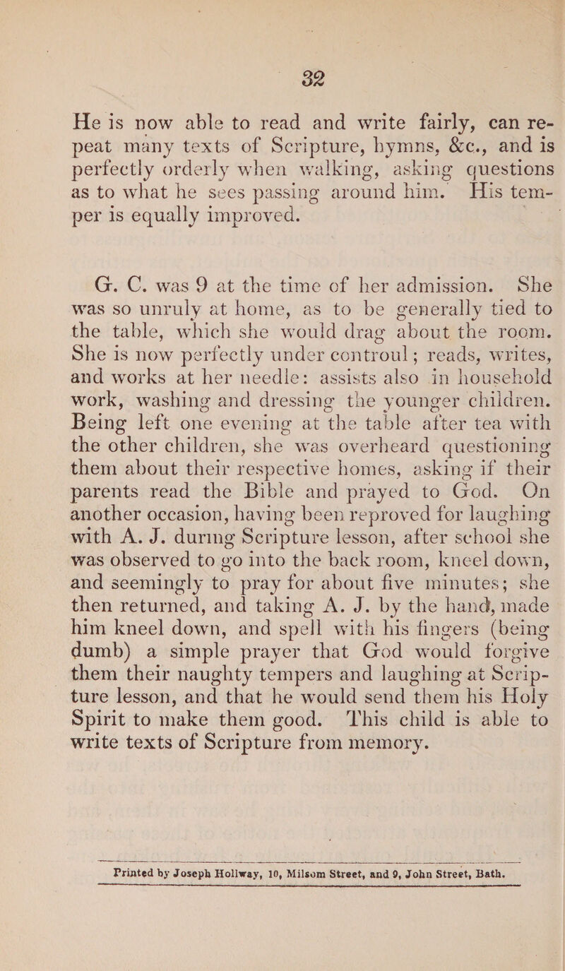 He is now able to read and write fairly, can re¬ peat many texts of Scripture, hymns, &c., and is perfectly orderly when walking, asking questions as to what he sees passing around him. His tem¬ per is equally improved. G. C. was 9 at the time of her admission. She was so unruly at home, as to be generally tied to the table, which she would drag about the room. She is now perfectly under controul; reads, writes, and works at her needle: assists also in household work, washing and dressing the younger children. Being left one evening at the table after tea with the other children, she was overheard questioning them about their respective homes, asking if their parents read the Bible and prayed to God. On another occasion, having been reproved for laughing with A. J. during Scripture lesson, after school she was observed to go into the back room, kneel down, and seemingly to pray for about five minutes; she then returned, and taking A. J. by the hand, made him kneel down, and spell with his fingers (being dumb) a simple prayer that God would forgive them their naughty tempers and laughing at Scrip¬ ture lesson, and that he would send them his Holy Spirit to make them good. This child is able to write texts of Scripture from memory. Printed by Joseph Hollway, 10, Milsom Street, and 0, John Street, Bath.