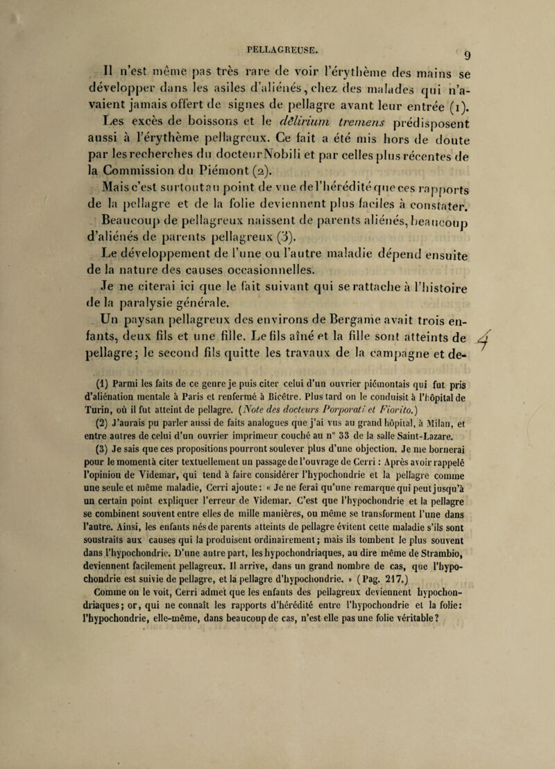 9 Il n’est même pas très rare de voir l’érythème des mains se développer dans les asiles d’aliénés, chez des malades qui n’a¬ vaient jamais offert de signes de pellagre avant leur entrée (i). Les excès de boissons et le dêlirium tremens prédisposent aussi à l’érythème pellagreux. Ce fait a été mis hors de doute par les recherches du docteurNobili et par celles plus récentes de la Commission du Piémont (2). Mais c’est surtoutau point de vue del’héréditéqneces rapports de la pellagre et de la folie deviennent plus faciles à constater. Beaucoup de pellagreux naissent de parents aliénés, beaucoup d’aliénés de parents pellagreux (3). Le développement de l’une ou l’autre maladie dépend ensuite de la nature des causes occasionnelles. Je ne citerai ici que le fait suivant qui se rattache à l’histoire de la paralysie générale. Un paysan pellagreux des environs de Bergame avait trois en¬ fants, deux fils et une fille. Le fils aîné et la fille sont atteints de pellagre; le second fils quitte les travaux de la campagne et de- (1) Parmi les faits de ce genre je puis citer celui d’un ouvrier piémontais qui fut pris d’aliénation mentale à Paris et renfermé à Bicêtre. Plus tard on le conduisit à l’hôpital de Turin, où il fut atteint de pellagre. (Note des docteurs Porporatî et Fiorito.) (2) J’aurais pu parler aussi de faits analogues que j’ai vus au grand hôpital, à Milan, et entre autres de celui d’un ouvrier imprimeur couché au n° 33 de la salle Saint-Lazare. (3) Je sais que ces propositions pourront soulever plus d’une objection. Je me bornerai pour lemomentà citer textuellement un passage de l’ouvrage de Cerri : Après avoir rappelé l’opinion de Videmar, qui tend à faire considérer l’hypochondrie et la pellagre comme une seule et même maladie, Cerri ajoute: « Je ne ferai qu’une remarque qui peut jusqu’à un certain point expliquer l’erreur de Videmar. C’est que l’hypochondrie et la pellagre se combinent souvent entre elles de mille manières, ou même se transforment l’une dans l’autre. Ainsi, les enfants nés de parents atteints de pellagre évitent cette maladie s’ils sont soustraits aux causes qui la produisent ordinairement; mais ils tombent le plus souvent dans l’hypochondrie. D’une autre part, leshypochondriaques, au dire même deStrambio, deviennent facilement pellagreux. Il arrive, dans un grand nombre de cas, que l’hypo- chondrie est suivie de pellagre, et la pellagre d’hypochondrie. » (Pag. 217.) Comme on le voit, Cerri admet que les enfants des pellagreux deviennent hypochon- driaques; or, qui 11e connaît les rapports d’hérédité entre l’hypochondrie et la folie: l’hypochondrie, elle-même, dans beaucoup de cas, n’est elle pas une folie véritable?