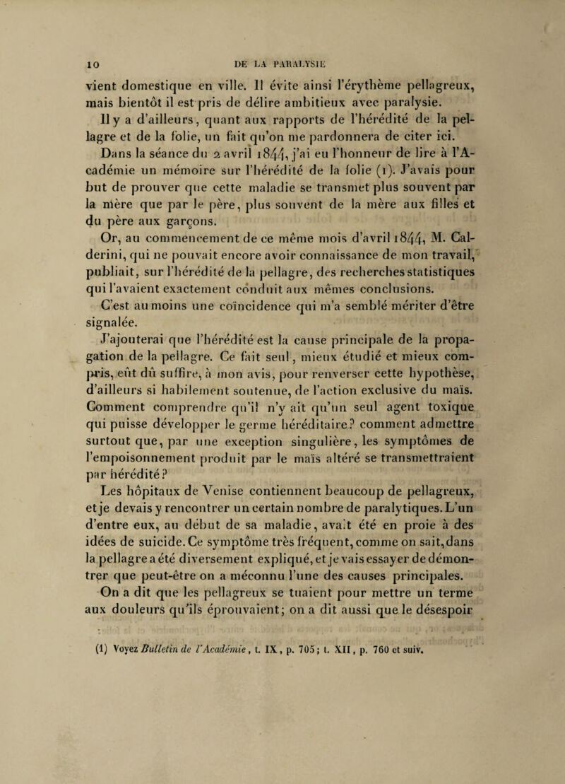 vient domestique en ville. 11 évite ainsi l’érythème pellagreux, mais bientôt il est pris de délire ambitieux avec paralysie. Il y a d’ailleurs, quant aux rapports de l’hérédité de la pel¬ lagre et de la folie, un fait qu’on me pardonnera de citer ici. Dans la séance du i avril 1844*» j a' eu 1 honneur de lire à l’A¬ cadémie un mémoire sur l’hérédité de la folie (i). J’avais pour but de prouver que cette maladie se transmet plus souvent par la mère que par le père, plus souvent de la mère aux filles et du père aux garçons. Or, au commencement de ce même mois d’avril 1844-» M- Cal- derini, qui ne pouvait encore avoir connaissance de mon travail, publiait, sur l’hérédité de la pellagre, des recherches statistiques qui i avaient exactement conduit aux mêmes conclusions. C’est au moins une coïncidence qui m’a semblé mériter d’être signalée. J’ajouterai que l’hérédité est la cause principale de la propa¬ gation de la peilagre. Ce fait seul, mieux étudié et mieux com¬ pris, eût dû suffire, à mon avis, pour renverser cette hypothèse, d’ailleurs si habilement soutenue, de l’action exclusive du mais. Comment comprendre qu’il n’v ait qu’un seul agent toxique qui puisse développer le germe héréditaire? comment admettre surtout que, par une exception singulière, les symptômes de l’empoisonnement produit par le mais altéré se transmettraient par hérédité ? Les hôpitaux de Venise contiennent beaucoup de pellagreux, etje devais y rencontrer un certain nombre de paralytiques. L’un d’entre eux, au début de sa maladie, avait été en proie à des idées de suicide. Ce symptôme très fréquent, comme on sait,dans la pellagre a été diversement expliqué, et je vais essayer de démon¬ trer que peut-être on a méconnu l’une des causes principales. On a dit que les pellagreux se tuaient pour mettre un terme aux douleurs qu'ils éprouvaient; on a dit aussi que le désespoir (1) Voyez Bulletin de l’Académie, t. IX, p. 705; t. XII, p. 760 et suiv.