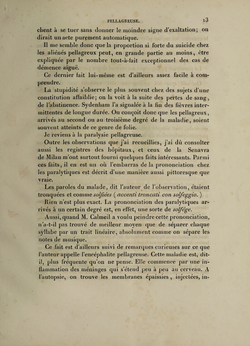 client à se tuer sans donner le moindre signe d’exaltation; on dirait un acte purement automatique. Il me semble donc que la proportion si forte du suicide chez les aliénés pellagreux peut, en grande partie au moins, être expliquée par le nombre tout-à-fait exceptionnel des cas de démence aiguë. Ce dernier fait lui-même est d’ailleurs assez facile à com¬ prendre. La stupidité s’observe le plus souvent chez des sujets d’une constitution affaiblie; on la voit à la suite des pertes de sang, de l'abstinence. Sydenham l’a signalée à la fin des fièvres inter¬ mittentes de longue durée. On conçoit donc que les pellagreux, arrivés au second ou au troisième degré de la maladie, soient souvent atteints de ce genre de folie. Je reviens à la paralysie pellagreuse. Outre les observations que j’ai recueillies, j’ai dû consulter aussi les registres des hôpitaux, et ceux de la Senavra de Milan m’ont surtout fourni quelques faits intéressants. Parmi ces faits, il en est un ou l’embarras delà prononciation chez les paralytiques est décrit d’une manière aussi pittoresque que vraie. Les paroles du malade, dit l’auteur de l’observation, étaient tronquées et comme solfiées ( accenti troncati con solfeggio. ) Rien n’est plus exact. La prononciation des paralytiques ar¬ rivés à un certain degré est, en effet, une sorte de solfège. Aussi, quand M. Calmeil a voulu peindre cette prononciation, n'a-t-il pas trouvé de meilleur moyen que de séparer chaque syllabe par un trait linéaire, absolument comme on sépare les notes de musique. Ce fait est d’ailleurs suivi de remarques curieuses sur ce que l’auteur appelle l’encéphalite pellagreuse. Cette maladie est, dit- il, plus fréquente qu’on ne pense. Elle commence par une in¬ flammation des méninges qui s’étend peu à peu au cerveau. A l’autopsie, on trouve les membranes épaissies , injectées, in-