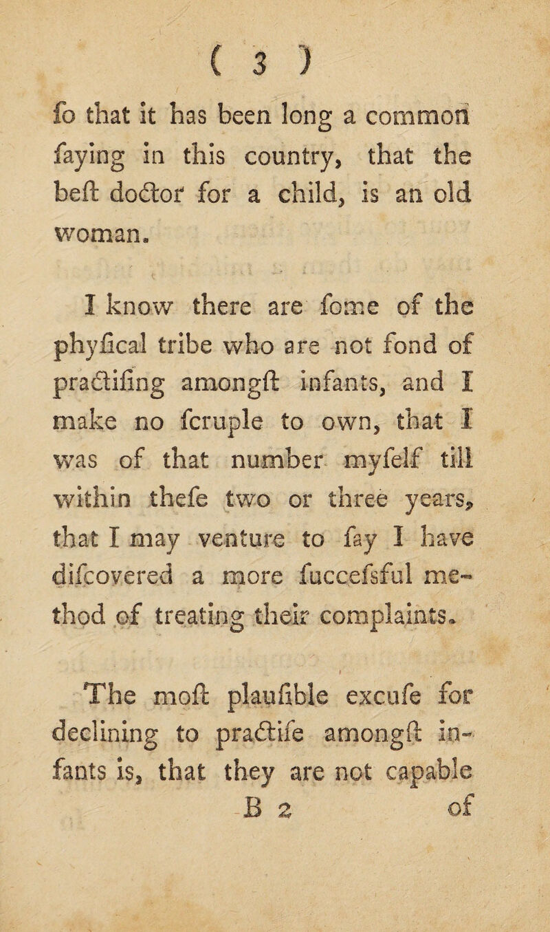 fo that it has been long a common faying in this country, that the heft: doctor for a child, is an old woman, I know there are feme of the phyfical tribe who are not fond of pradifing amongft infants, and I make no fcruple to own, that 1 was of that number myfelf till within thefe two or three years, that I may venture to fay I have difcovered a more fuccefsful me¬ thod of treating their complaints,. The moft plaufible excufe for declining to pradife amongft in¬ fants is, that they are not capable -B a of