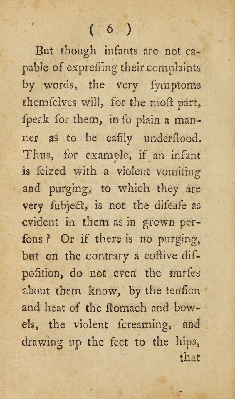 But though infants are not ca¬ pable of e-xpreffing their complaints by words, the very fymptoms themfelves will, for the moft part, ipeak for them, in fo plain a man¬ ner as to be eafilv imderftood, j Thus, for example, if an infant is feized with a violent vomiting: and purging, to which they are very fubjeft, is not the difeafe as evident in them as in grown per- fons ? Or if there is no purging, but on the contrary a coftive dif- polition, do not even the riurfes about them know, by the tendon and heat of the fiomach and bow¬ els, the violent fcreaming, and drawing up the feet to the hips, that