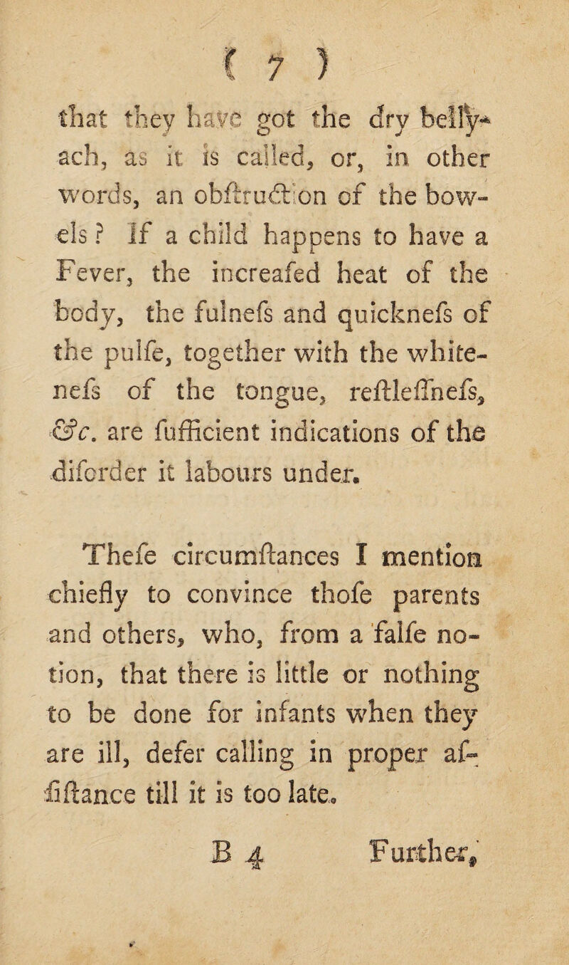 that they have got the dry belly* ach, as it is called, or, In other words, an obftrudl on of the bow¬ els ? If a child happens to have a Fever, the increafed heat of the body, the fulnefs and quicknefs of the pulfe, together with the white- nefs of the tongue, reftleffnefs, &c. are fufficient indications of the diforder it labours under. Thefe circumftances I mention chiefly to convince thofe parents and others, who, from a falfe no¬ tion, that there Is little or nothing to be done for infants when they are ill, defer calling in proper af~ fiftan.ee till it is too late* Further,