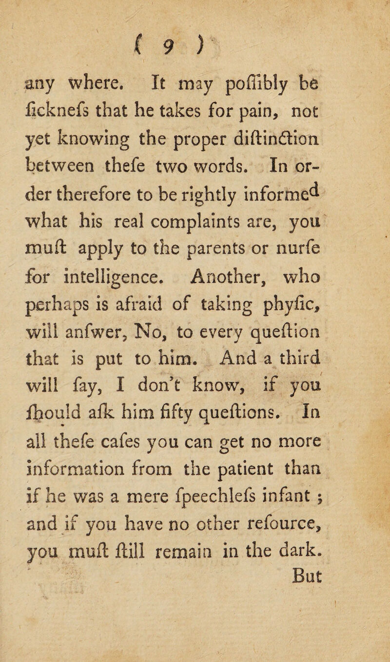 any where. It may poffibly bt fieknefs that he takes for pain, not yet knowing the proper diftin&ion between thefe two words. In or¬ der therefore to be rightly informed what his real complaints are, you mull apply to the parents or nurfe for intelligence. Another, who perhaps is afraid of taking phyfic, will anfwer, No, to every queftion that is put to him. And a third will fay, I don't know, if you fhouid afk him fifty queftions. In all thefe cafes you can get no more information from the patient than if he was a mere fpeechlefs infant ; and if you have no other refource, you muft ftill remain in the dark. But