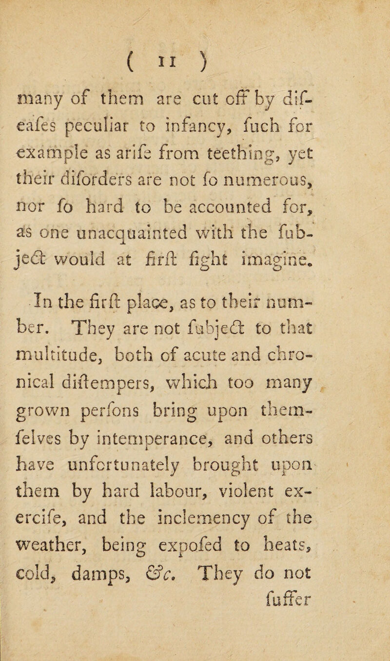 many of them are cut off by dif- eafes peculiar to infancy, fuch for example as arife from teething, yet their diforders are not fo numerous, nor fo hard to be accounted for, as one unacquainted with the fub- jed would at firft fight imagine. In the firft place, as to their num¬ ber. They are not fubjed to that multitude, both of acute and chro¬ nical diftempers, which too many grown perfons bring upon them- felves by intemperance, and others have unfortunately brought upon them by hard labour, violent ex- ercife, and the inclemency of the weather, being expofed to heats, cold, damps, &c. They do not fuffer