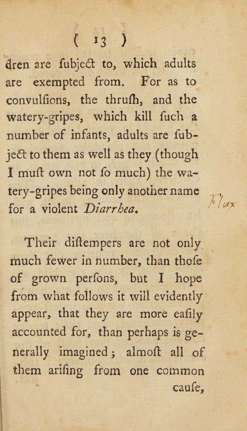 ( ) dren are fubjedt to, which adults are exempted from. For as to convulfions, the thrufh, and the watery-gripes, which kill fuch a number of infants, adults are fub- je£t to them as well as they (though 1 muft own not fo much) the wa- tery-gripes being only another name for a violent Diarrhea. Their diftempers are not only much fewer in number, than thoie of grown perfons, but I hope from what follows it will evidently appear, that they are more eafily accounted for, than perhaps is ge¬ nerally imagined $ almoft all of them arifing from one common caufe.