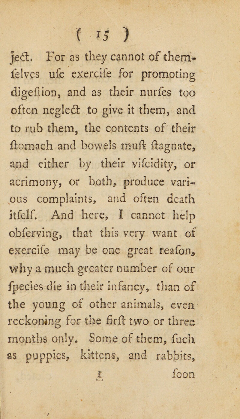 ( *5 ) jeffc. For as they cannot of them* felves ufe exercife for promoting digeftion, and as their nurfes too often negledt to give it them, and to rub them, the contents of their ftomach and bowels muft ftagnate, and either by their vifcidity, or acrimony, or both, produce vari¬ ous complaints, and often death itfelf. And here, I cannot help obferving, that this very want of exercife may be one great reafon^ why a much greater number of our fpecies die in their infancy, than of the young of other animals, even, reckoning for the firft two or three months only. Some of them, fuch as puppies, kittens, and rabbits, foon i