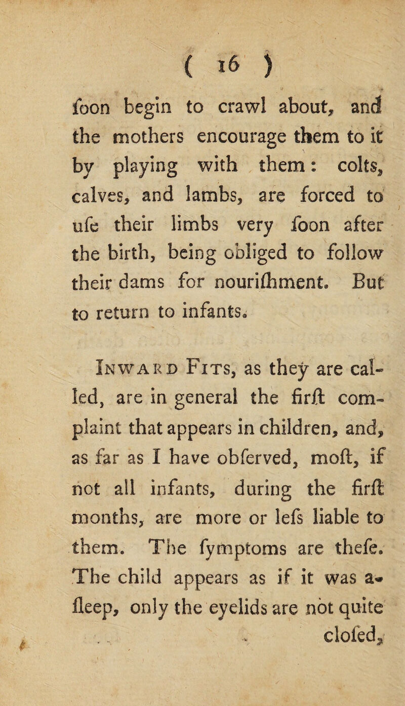 foon begin to crawl about, and the mothers encourage them to it by playing with them: colts, calves, and lambs, are forced to ufe their limbs very foon after the birth, being obliged to follow their dams for nourishment. But to return to infants. Inward Fits, as they are cal¬ led, are in general the firft com¬ plaint that appears in children, and, as far as I have obferved, mod, if not all infants, during the firft months, are more or lefs liable to them. The fymptoms are thefe. The child appears as if it was fleep, only the eyelids are not quite clofed*