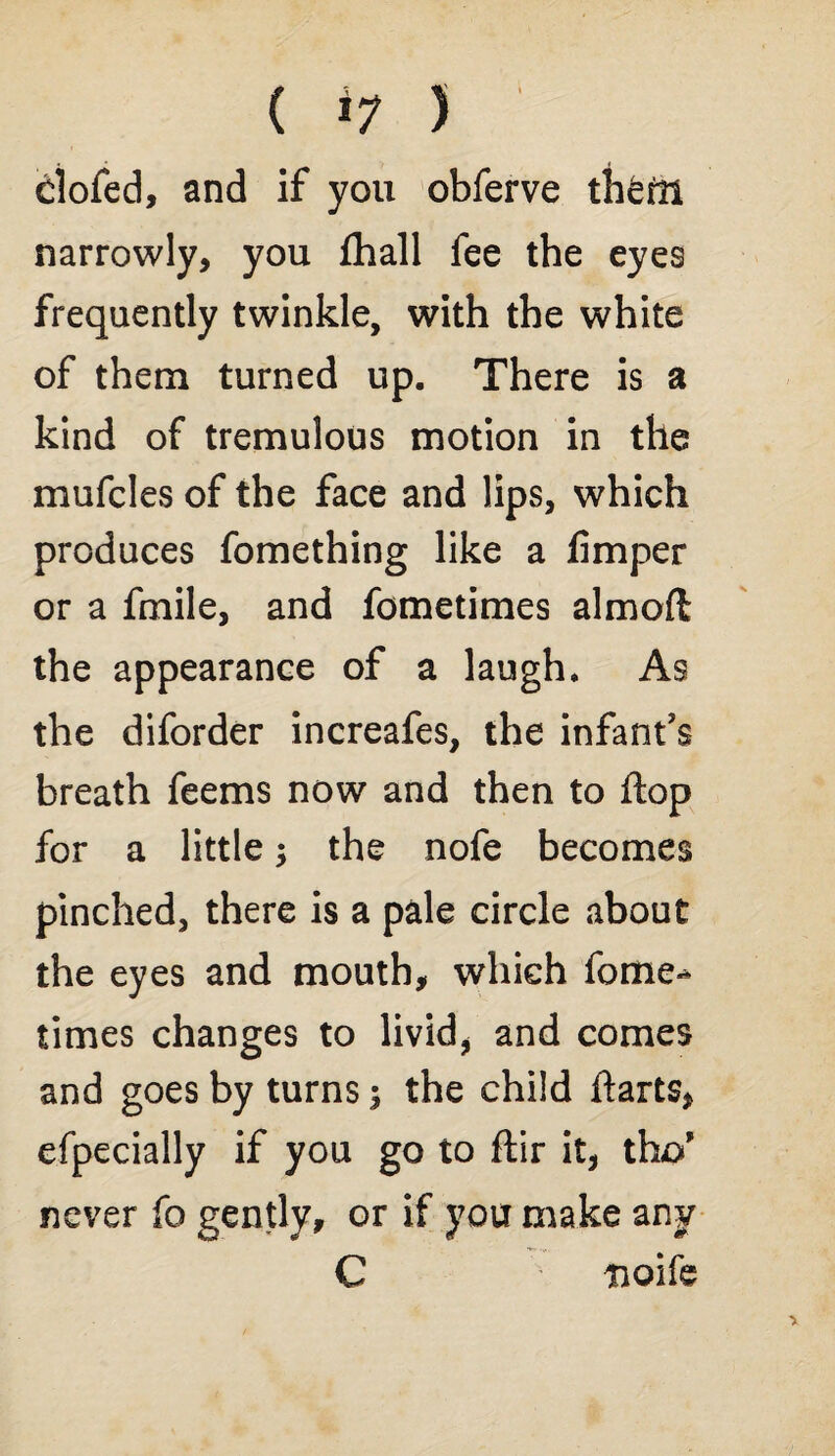 ( *7 ) clofed, and if you obferve theftl narrowly, you fhall fee the eyes frequently twinkle, with the white of them turned up. There is a kind of tremulous motion in the mufcles of the face and lips, which produces fomething like a fimper or a fmile, and fometimes almoft the appearance of a laugh. As the diforder increafes, the infant's breath feems now and then to flop for a little the nofe becomes pinched, there is a pale circle about the eyes and mouth, which fome-* times changes to livid, and comes and goes by turns 3 the child ftarts, efpecially if you go to ftir it, tho’ never fo gently, or if you make any C nolle