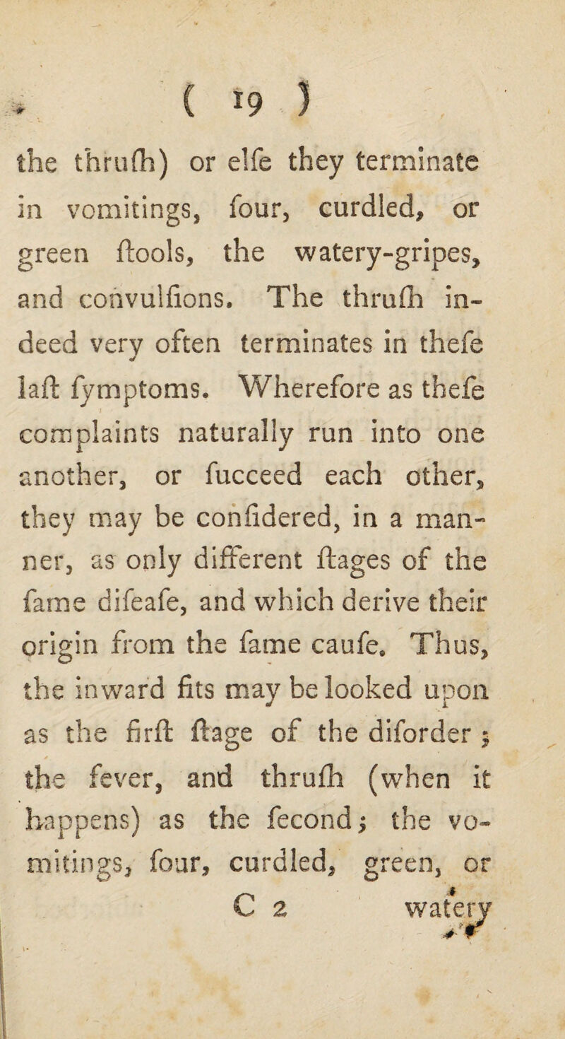 * ( *9 3 the thrufh) or elfe they terminate in vomitings, four, curdled, or green (tools, the watery-gripes, and convulfions. The thrufh in¬ deed very often terminates in thefe laft fymptoms. Wherefore as thefe complaints naturally run into one another, or fucceed each other, they may be confidered, in a man¬ ner, as only different ftages of the fame difeafe, and which derive their origin from the fame caufe. Thus, the inward fits may be looked upon as the firft ftage of the diforder $ the fever, and thrufh (when it happens) as the fecond ^ the vo¬ mitings, four, curdled, green, or C 2 watery 4-*r