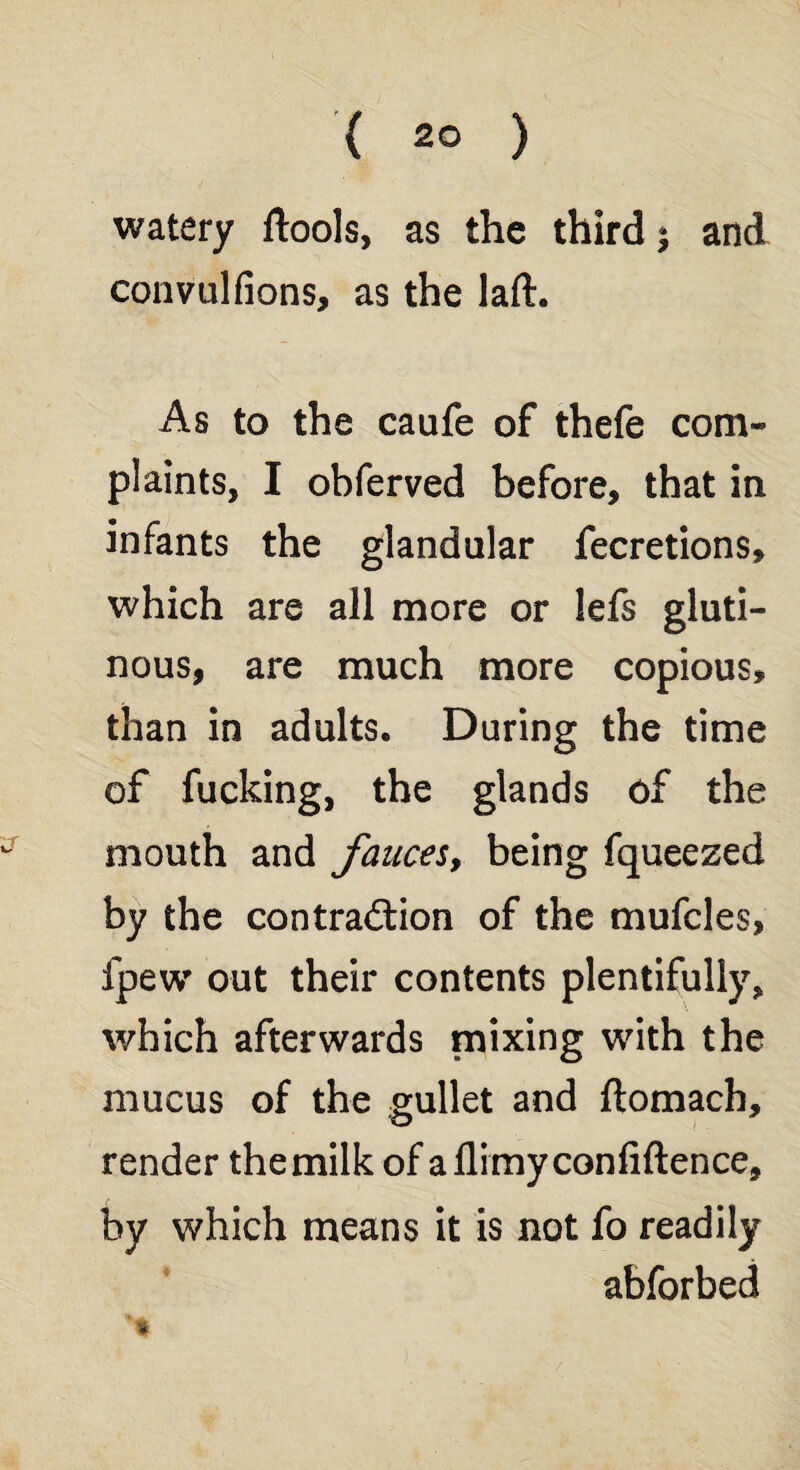 { 2° ) watery ftools, as the third ^ and convulfions, as the laft. As to the caufe of thefe com¬ plaints, I obferved before, that in infants the glandular fecretions, which are all more or lefs gluti¬ nous, are much more copious, than in adults. During the time of fucking, the glands of the mouth and fauces, being fqueezed by the contraction of the mufcles, fpew out their contents plentifully, which afterwards mixing with the mucus of the gullet and ftomach, render themilk of a flimy confidence, by which means it is not fo readily abforbed