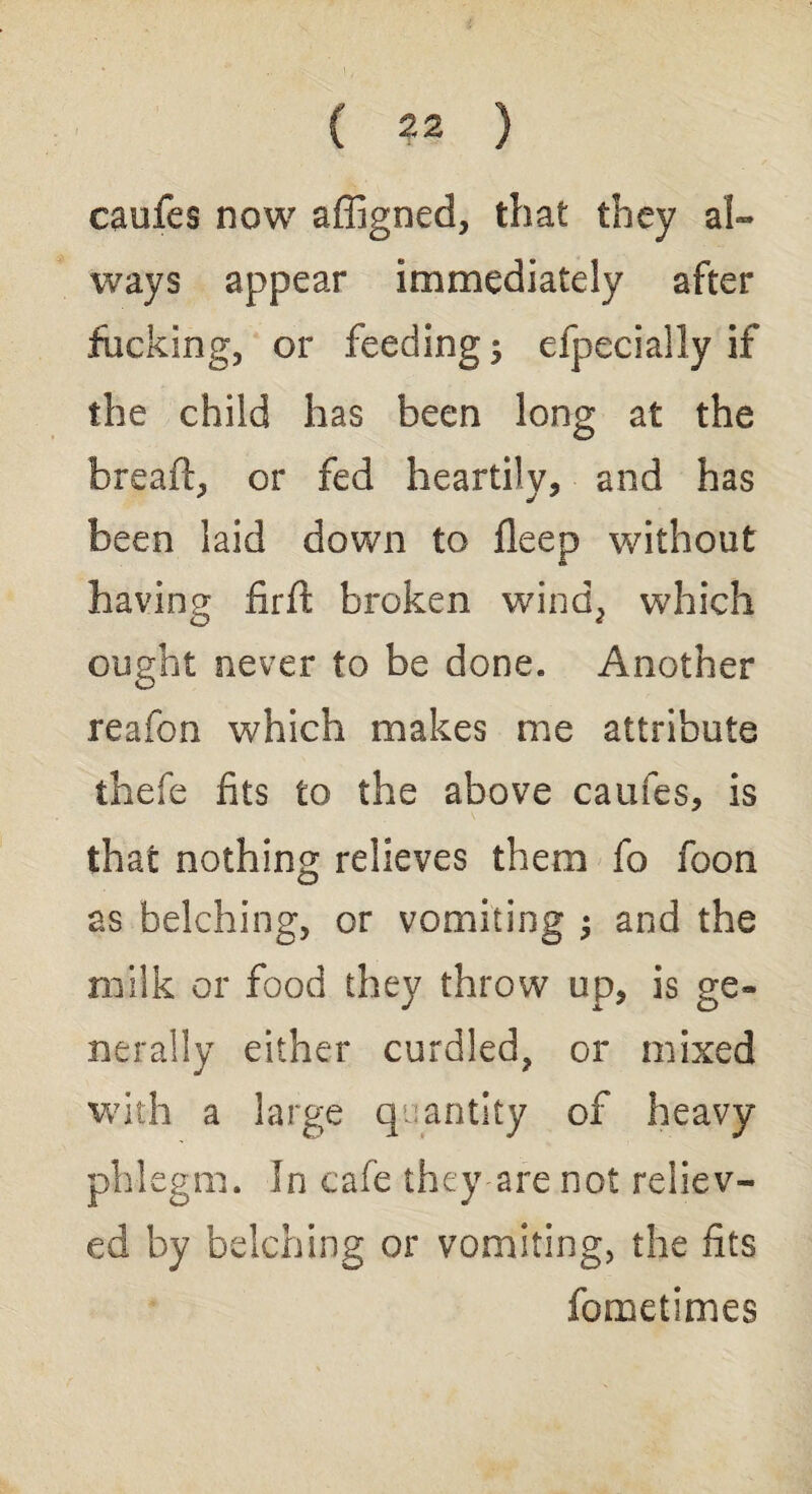 caufes now affigned, that they al¬ ways appear immediately after fucking, or feeding; efpecially if the child has been long at the bread:, or fed heartily, and has been laid down to deep without having firft broken wind, which ought never to be done. Another reafon which makes me attribute thefe fits to the above caufes, is that nothing relieves them fo foon as belching, or vomiting ; and the milk or food they throw up, is ge¬ nerally either curdled, or mixed with a large quantity of heavy phlegm. In cafe they are not reliev¬ ed by belching or vomiting, the fits fometimes