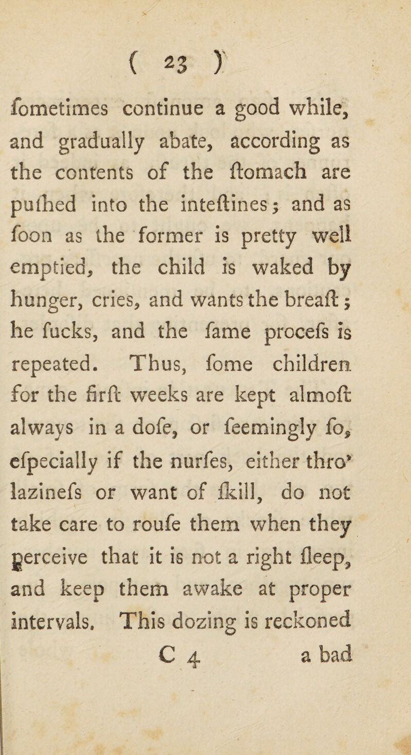 fometimes continue a good while, and gradually abate, according as the contents of the ftomach are pulhed into the intedines; and as foon as the former is pretty well emptied, the child is waked by hunger, cries, and wants the bread; he fucks, and the fame procefs is repeated. Thus, fome children, for the fird weeks are kept aimed always in a dofe, or feemingly fo^ efpecially if the nurfes, either thro* lazinefs or want of ikill, do not take care to roufe them when they perceive that it is not a right deep, and keep them awake at proper intervals. This dozing is reckoned C 4 a bad