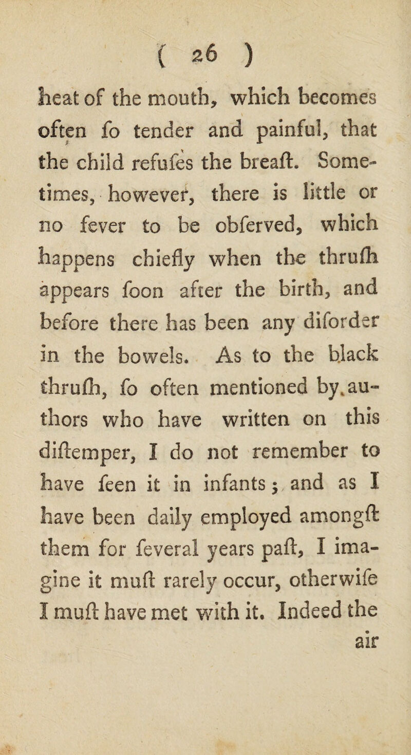 heat of the mouth* which becomes often fo tender and painful* that the child refufes the bread. Some¬ times, however, there is little or no fever to be obferved, which happens chiefly when the thrufh appears foon after the birth, and before there has been any diforder in the bowels. As to the black thruflh, fo often mentioned by, au¬ thors who have written on this d idem per, I do not remember to have feen it in infants $ and as I liave been daily employed amongft them for feveral years part, I ima¬ gine it mud rarely occur, otherwife I mud have met with it. Indeed the air
