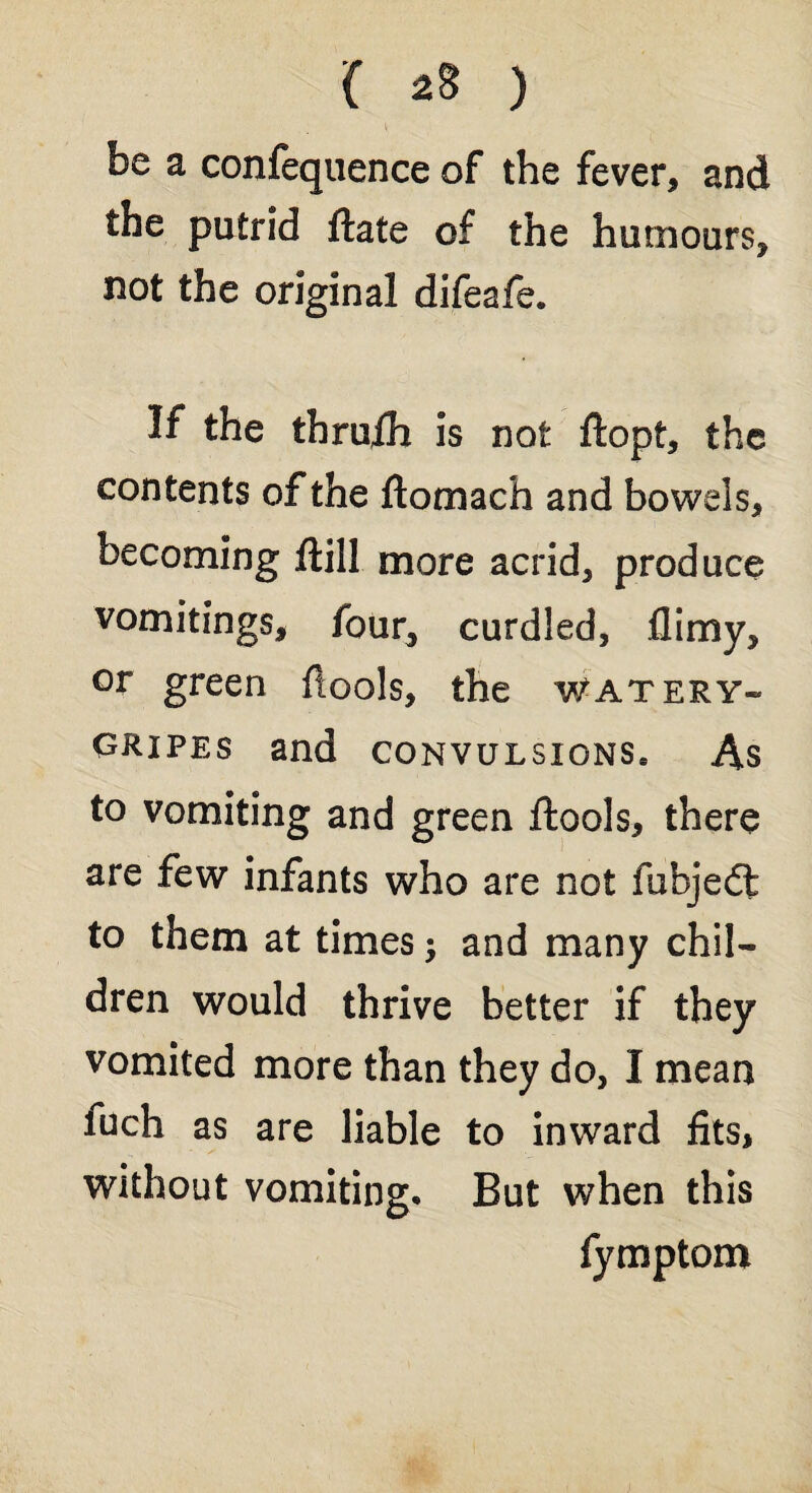 be a confequence of the fever, and the putrid ftate of the humours, not the original difeafe. If the thruih is not ftopf, the contents of the ftomach and bowels, becoming ftill more acrid, produce vomitings, four, curdled, flimy, or green ftools, the watery* gripes and convulsions* As to vomiting and green ftools, there are few infants who are not fubjedl to them at times; and many chil¬ dren would thrive better if they vomited more than they do, I mean luch as are liable to inward fits, without vomiting. But when this fymptom