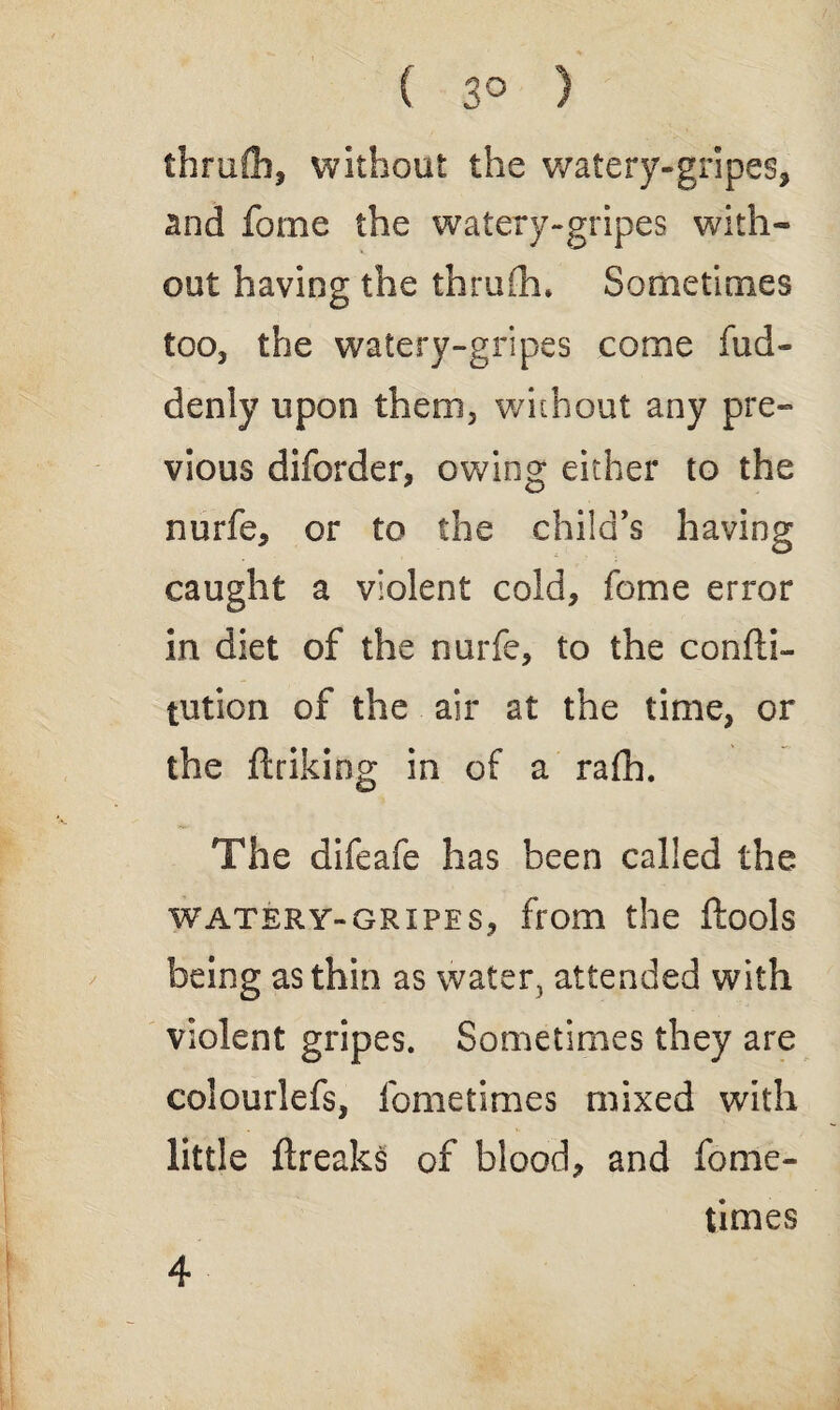( 3° ) thruCh, without the watery-gripes, and forne the watery-gripes with- out having the thrufh. Sometimes too, the watery-gripes come fud- denly upon them, without any pre¬ vious diforder, owing either to the nurfe, or to the child's having caught a violent cold, fome error in diet of the nurfe, to the confti- tution of the air at the time, or the linking in of a rafh. The difeafe has been called the watery-gripes, from the ftools being as thin as water, attended with violent gripes. Sometimes they are colourlefs, fometimes mixed with little ftreaks of blood, and fome¬ times