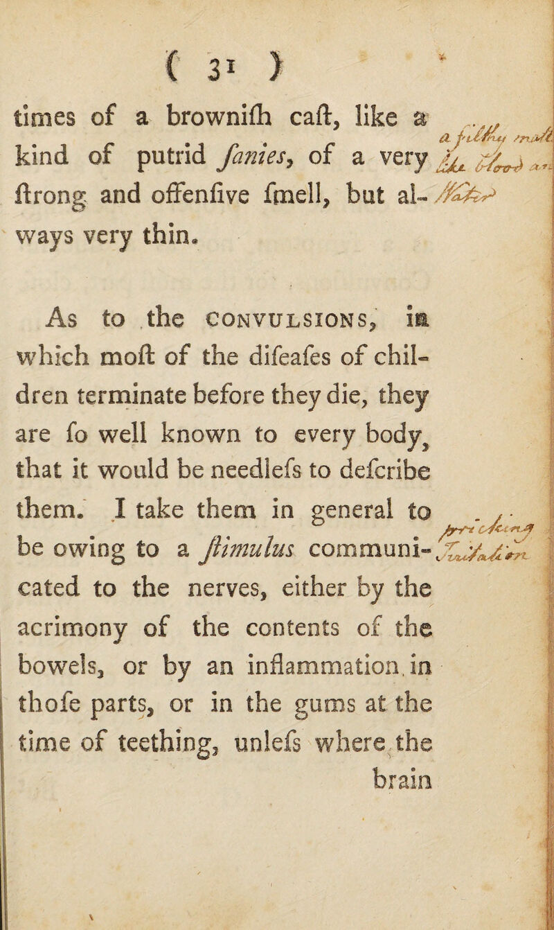 times of a brownifli caft, like a kind of putrid fames, of a very ftrong and offenfive fmell, but a 1- /%£*> ways very thin* A j't-lJny /rudl. As to the convulsions, which moft of the difeafes of chil¬ dren terminate before they die, they are fo well known to every bodyj that it would be neediefs to defcribe them. X take them in general to , - be owing to a jlimulus comaiunit;^ cated to the nerves, either by the acrimony of the contents of the bowels, or by an inflammation, in thofe parts, or in the gums at the time of teething, unlefs where the brain *7%.