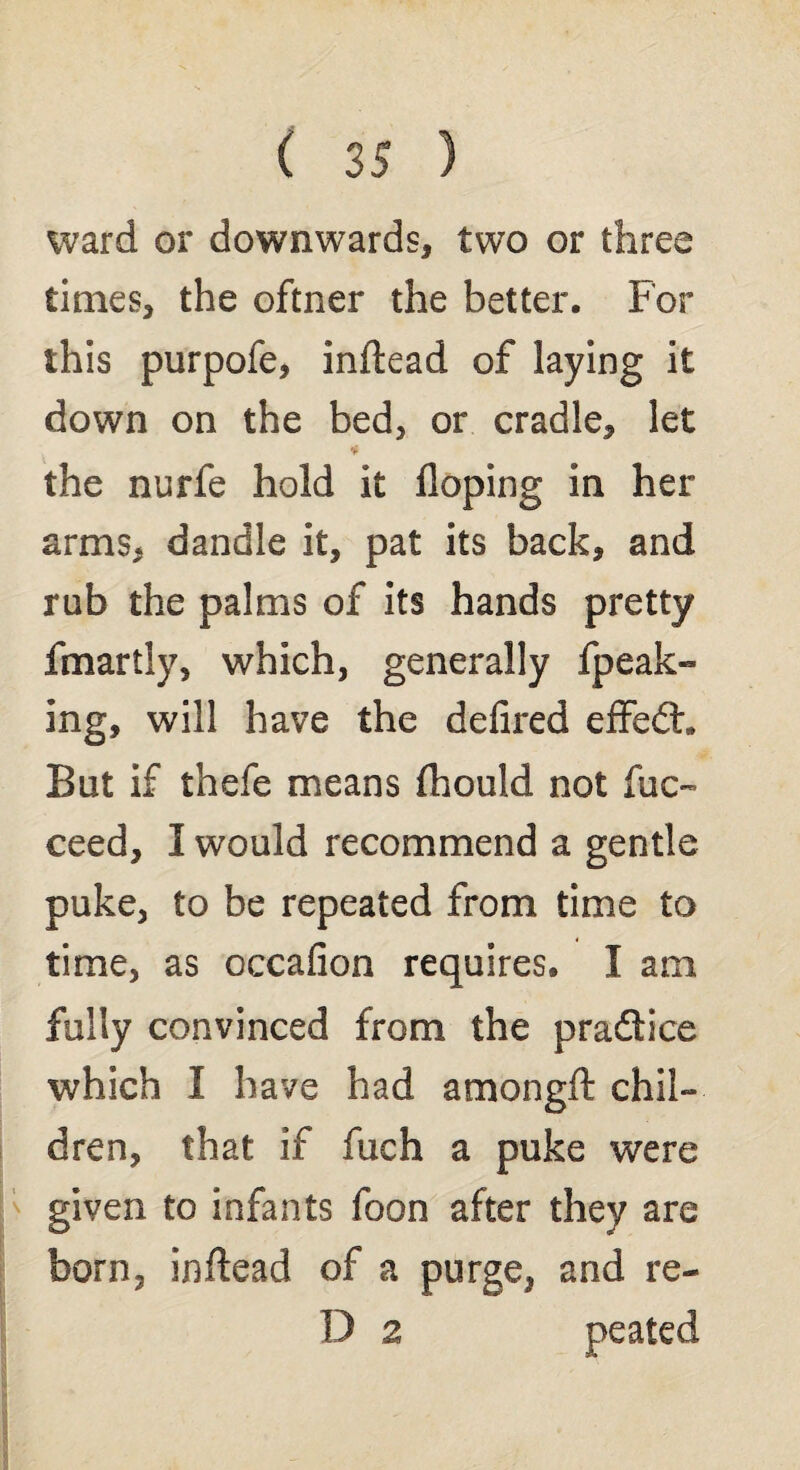 ward or downwards, two or three times, the oftner the better. For this purpofe, inftead of laying it down on the bed, or cradle, let * the nurfe hold it doping in her arms, dandle it, pat its back, and rub the palms of its hands pretty fmartly, which, generally fpeak- ing, will have the defired effedt. But if thefe means (hould not fuc- ceed, I would recommend a gentle puke, to be repeated from time to time, as occafion requires. I am fully convinced from the pradtice which I have had amongft chil¬ dren, that if fuch a puke were given to infants foon after they are born, indead of a purge, and re- 13 2 peated