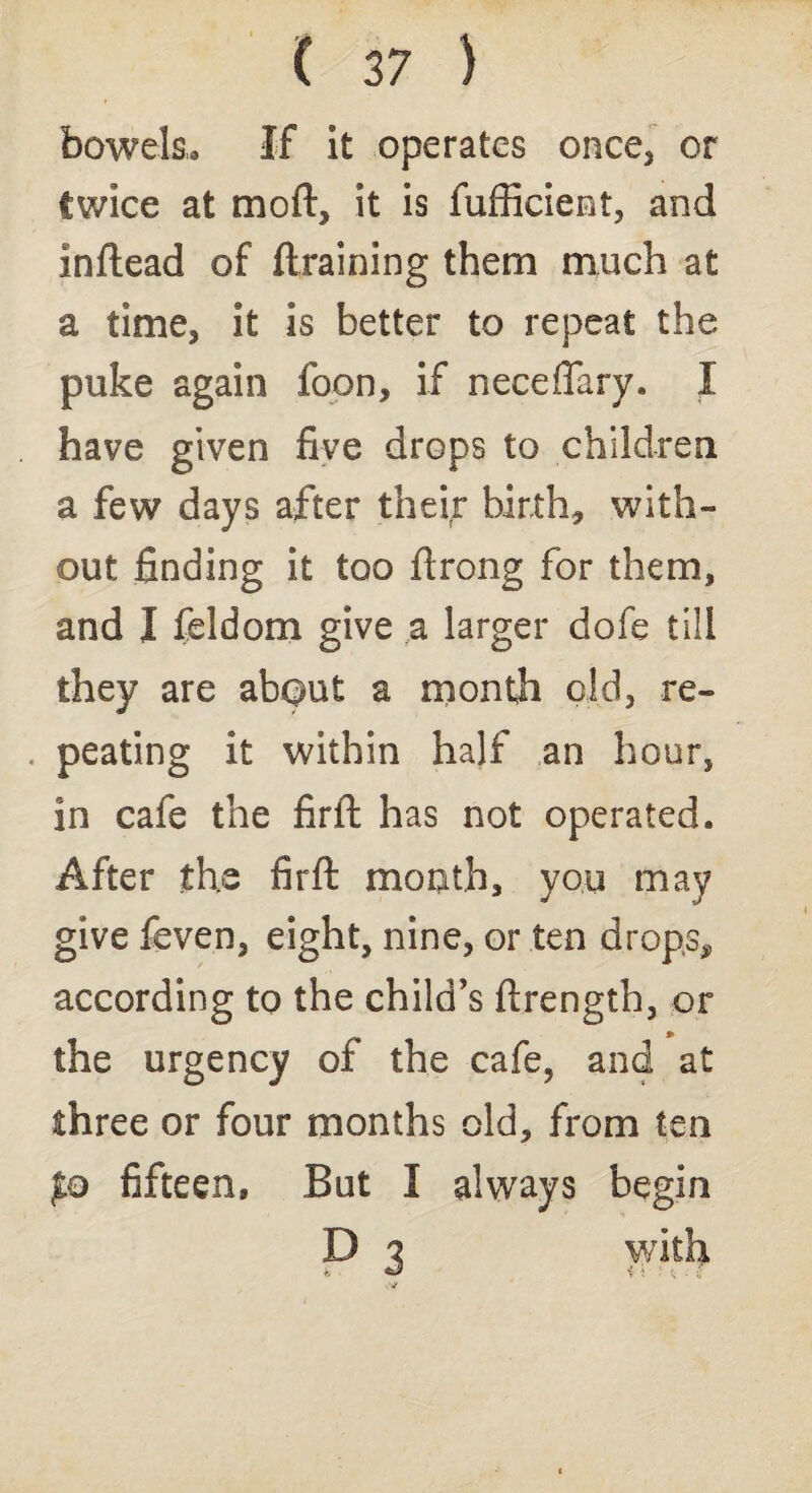 bowels* If it operates once, or twice at moft, it is fufficiemt, and inftead of draining them much at a time, it is better to repeat the puke again foon, if neceffary. I have given five drops to children a few days after their birth, with¬ out finding it too firong for them, and I feldom give a larger dofe till they are ab$ut a month old, re- . peating it within half an hour, in cafe the firft: has not operated. After the firft mouth, you may give feven, eight, nine, or ten drops,, according to the child’s ftrength, or the urgency of the cafe, and at three or four months old, from ten po fifteen. But I always begin D 7 with t, - *J •; ; f . r