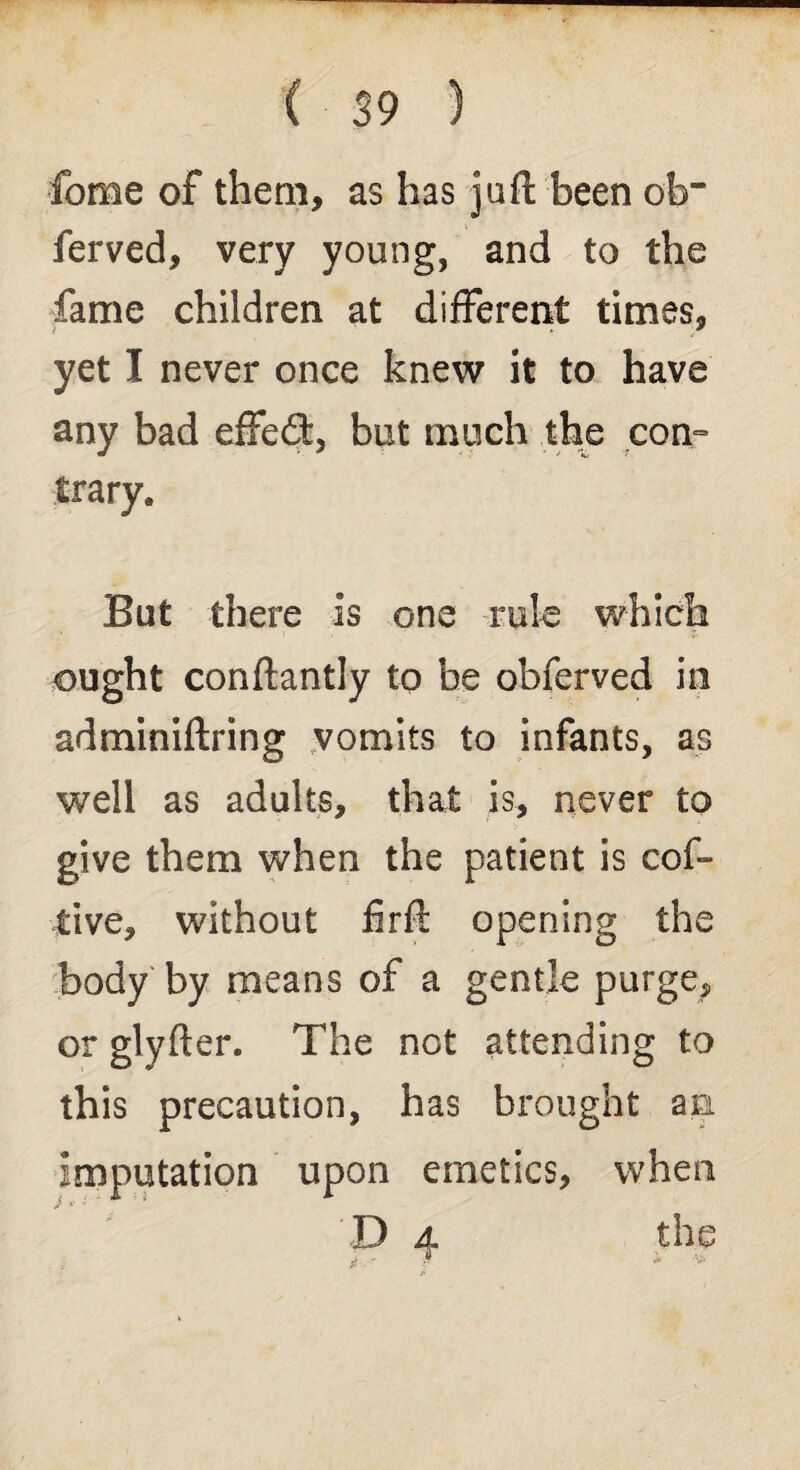 fome of them, as has juft been ob~ ferved, very young, and to the fame children at different times, yet I never once knew it to have any bad effect, but much the con- trarye But there is one rule which ought conftantly to be obferved in adminiftring vomits to infants, as well as adults, that is, never to give them when the patient is cof- tive, without firft opening the body by means of a gentle purge, or glyfter. The not attending to this precaution, has brought an imputation upon emetics, when D 4 the