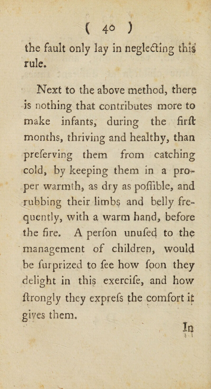 ( 4® ) the fault only lay in negle&ing this rule* Next to the above method, there 3s nothing that contributes more to make infants, during the firft months, thriving and healthy, than preferving them from catching cold, by keeping them in a pros¬ per warmth, as dry as poffible, and rubbing their limbs and belly fre¬ quently, with a warm hand, before the fire. A perfon unufed to the management of children, would be furprized to fee how fpon they delight in this exercife, and how ftrongly they exprefs the comfort it gives them.