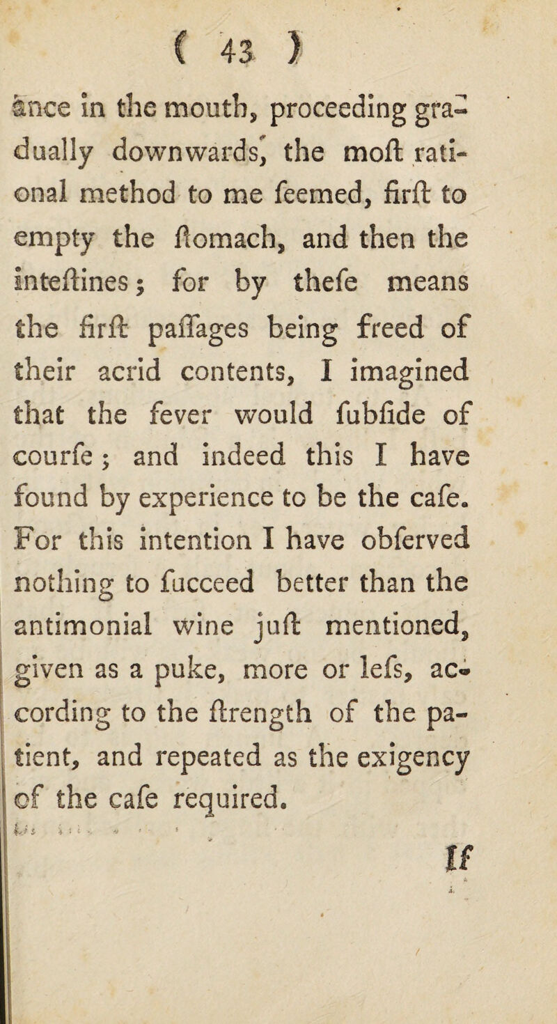 tnce in the mouth, proceeding gra¬ dually downwards* the moft rati¬ onal method to me feemed, firft to empty the fiomach, and then the inteftines; for by thefe means the firft paffages being freed of their acrid contents, I imagined that the fever would fubfide of eourfe; and indeed this I have found by experience to be the cafe* For this intention I have obferved nothing to fucceed better than the antimonial wine juft mentioned^ given as a puke, more or Ids, ac<* cording to the ftrength of the pa¬ tient, and repeated as the exigency of the cafe required, Lj i i > i • * * '• * If