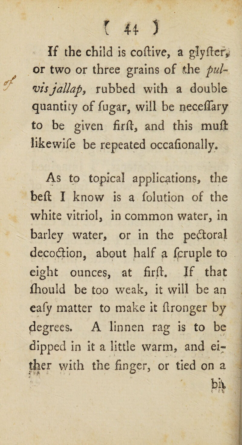 * *i* t ** 5 If the child is coftive, a glyfler* or two or three grains of .the pul- vis jallap9 rubbed with a double quantity of fugar, will be neceflary to be given firfl, and this muft likewife be repeated occasionally. As to topical applications, the beft I know is a folution of the white vitriol, in common water, in barley water, or in the peftora! decoction, about half a fcruple to eight ounces, at firft. If that Ihould be too weak, it will be an eafy matter to make it Stronger by degrees. A linnen rag is to be dipped in it a little warm, and ei~ bii