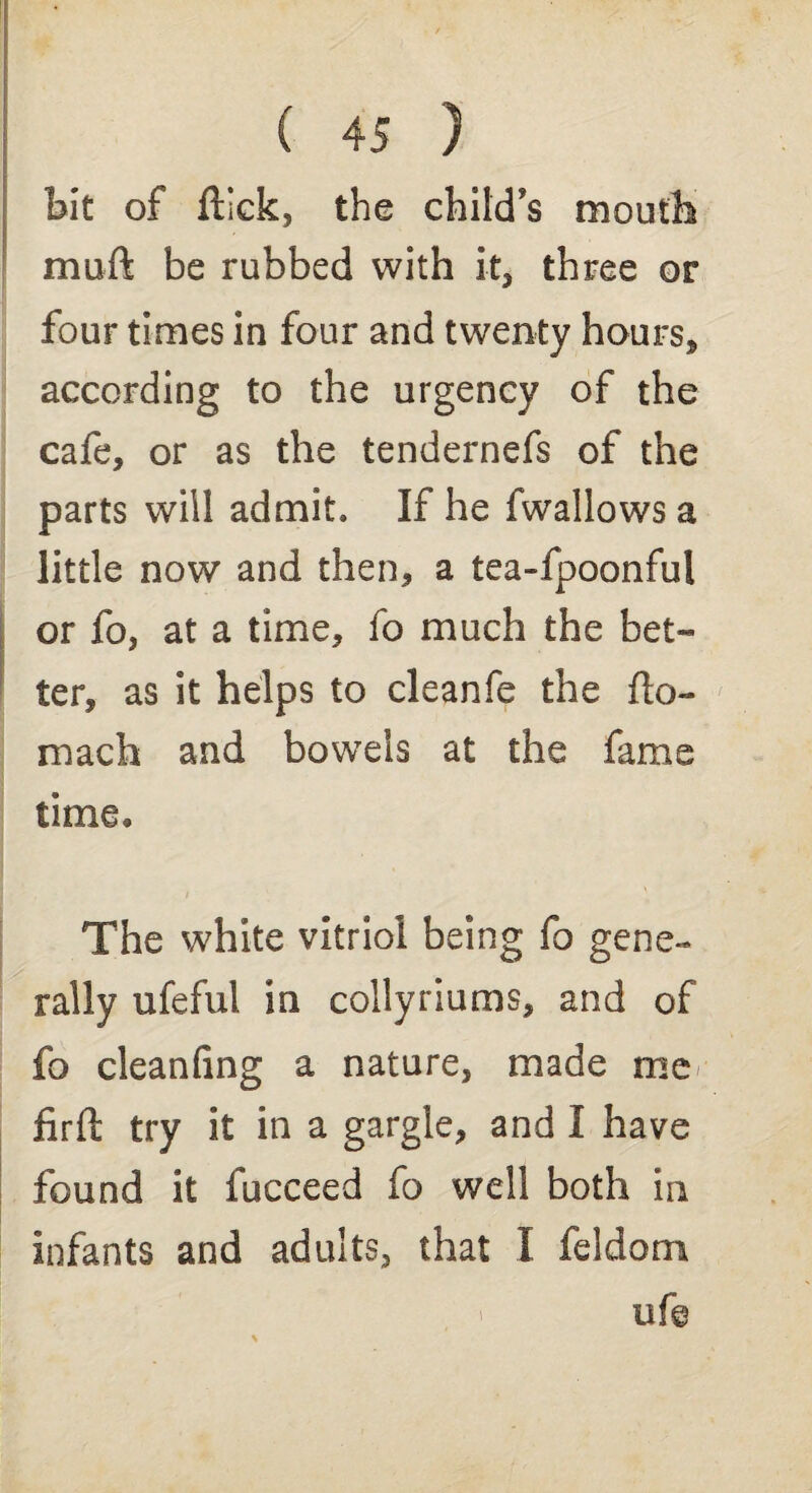 bit of flick, the child's mouth muft be rubbed with it, three or four times in four and twenty hours, according to the urgency of the cafe, or as the tendernefs of the parts will admit. If he fwallows a little now and then, a tea-fpoonful or fo, at a time, fo much the bet¬ ter, as it helps to cleanfe the fto- mach and bowels at the fame time. The white vitriol being fo gene¬ rally ufeful in collyriums, and of fo cleanfing a nature, made me firft try it in a gargle, and I have found it fucceed fo well both in infants and adults, that X feldom ufe