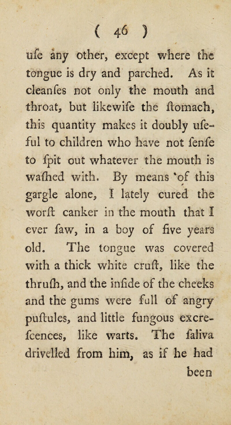 life any other, except where the tongue is dry and parched. As it cleanfes not only the mouth and throat, but likewife the ftomach, this quantity makes it doubly life- ful to children who have not fenfe to fpit out whatever the mouth is wafiied with. By means 'of this gargle alone, I lately cured the world canker in the mouth that I ever faw, in a boy of five years old. The tongue was covered with a thick white craft, like the thrulh, and the infide of the cheeks and the gums were full of angry puftules, and little fungous excre- fcences, like warts. The faliva drivelled from him, as if he had been