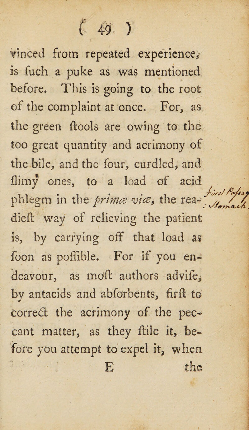 Tinced from repeated experience* is fiich a puke as was mentioned before. This is going to the root of the complaint at once. For, as the green {tools are owing to the too great quantity and acrimony of the bile, and the four, curdled, and flimy ones, to a load of acid phlegm in the primd vice, the rea¬ died: way of relieving the patient is, by carrying off that load as foon as poffible. For if you en¬ deavour, as mod: authors advife, by antacids and abforbents, fird: to corred the acrimony of the pec¬ cant matter, as they ftile it, be¬ fore you attempt to expel it3 when i E