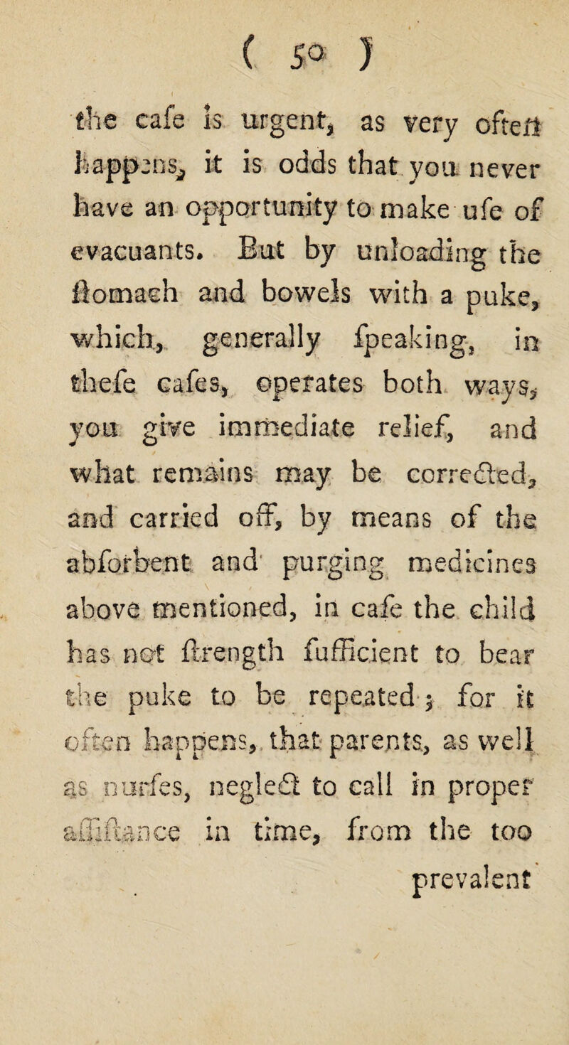 ( 5° ) the cafe Is Urgent* as very often Happens, it is odds that you never have an opportunity to make ufe of evacuants. But by unloading the fiomadi and bowels with a puke, which, generally fpeaking, in thefe cafes, operates both ways* you give immediate relief, and what remains may be corrected, and carried off, by means of the abforbent and purging medicines above mentioned, in cafe the child has not ftrength fufficient to bear the puke to be repeated $ for it often happens, that parents, as well os ourfes, neglefl to call in proper afllftance in time, from the too prevalent