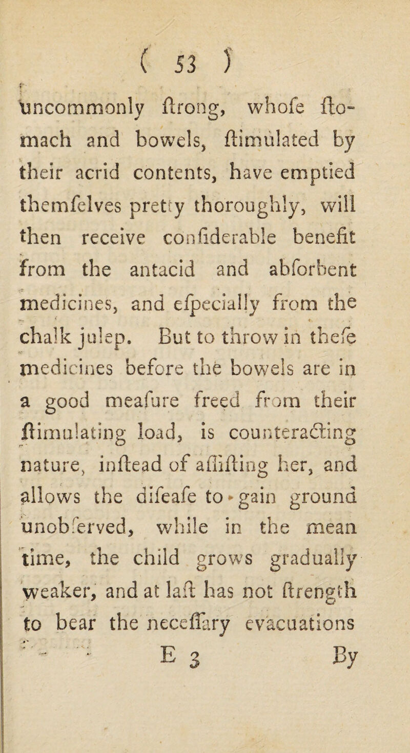 f' » , > r uncommonly ftrong, whofe fto- mach and bowels, ftimulated by their acrid contents, have emptied themfelves pretty thoroughly, will then receive confiderable benefit from the antacid and abforhent medicines, and efpecially from the r-x 5 * . chalk julep. But to throw in thefe medicines before the bowels are in a good meafure freed from their ftimulating load, is counteracting nature, inflead of aflifting her, and allows the difeafe to‘►gain ground unobserved, while in the mean time, the child grows gradually weaker, and at laft has not ftrength to bear the neceflary evacuations Eg By