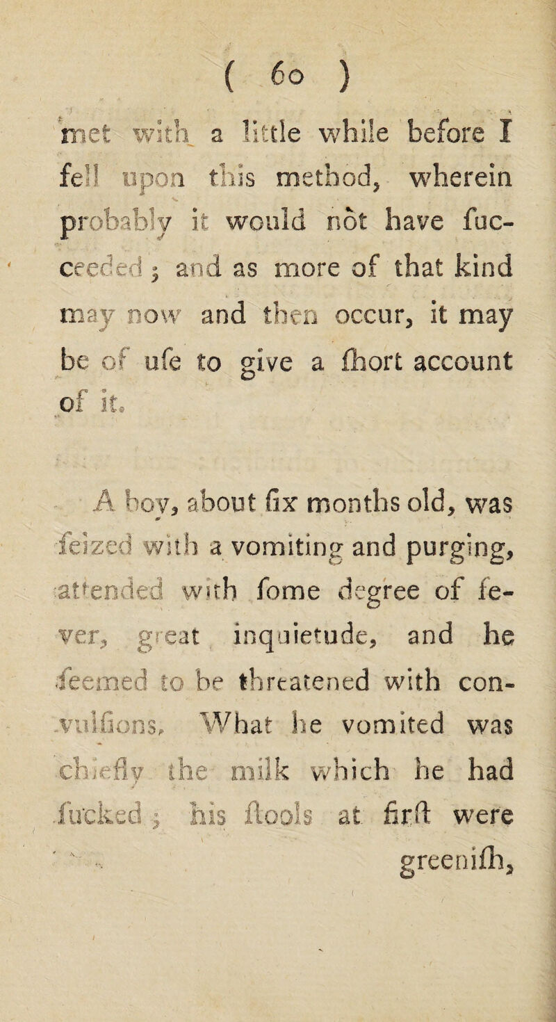 mat with a little while before I fell upon this method, wherein probably it would not have fuc- ceeced ; and as more of that kind may now and then occur, it may be of ufe to give a fhort account of it. A boy, about fix months old, was feizeci with a vomiting and purging, attended with home degree of fe¬ ver, great inquietude, and he feemed to be threatened with con- vuifions, What he vomited was chiefly the milk which he had .fucked $ his ftools at firft were greenifh.