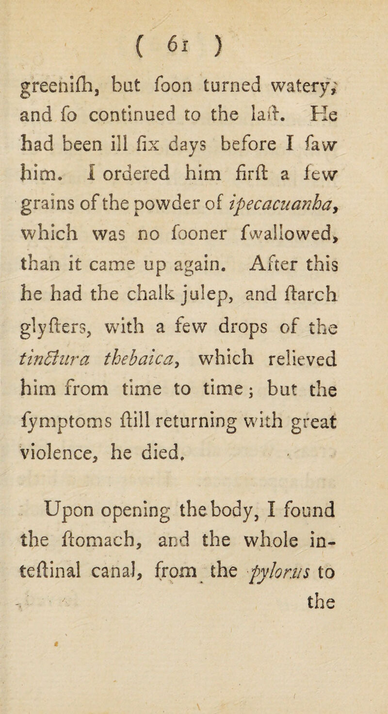 greenifh, bat fooa turned watery; and fo continued to the laid. Fie had been ill fix days before I faw him. 1 ordered him firft a lew grains of the powder of ipecacuanha, which was no fooner fwallowed, than it came up again. After this he had the chalk julep, and ilarch glyfters, with a few drops of the tinBura thebaicay which relieved him from time to time; but the fymptoms dill returning with great violence, he died. Upon opening the body, I found the ftomach, and the whole in¬ ternal canal, from the pylorus to x- ■ the