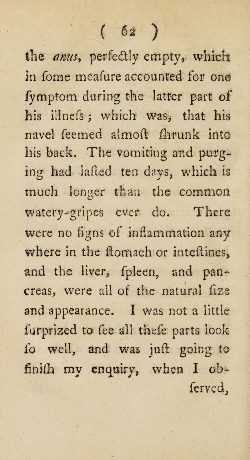 the amts, perfedly empty* whiclt in fome meafure accounted for one fymptom during the latter part of his ilinefs; which was* that his navel feemed almoft fhrunk into his back. The vomiting and purg¬ ing had laded ten days, which is much longer than the common watery-gripes ever do. There were no figns of inflammation any where in the fiomach or inteflines, and the liver* fpleen, and pan¬ creas* were ail of the natural fiz-e and appearance. I was not a little furprized to fee all thefe parts look fo well, sind was juft going to finifh my enquiry, when I cb- ferved,