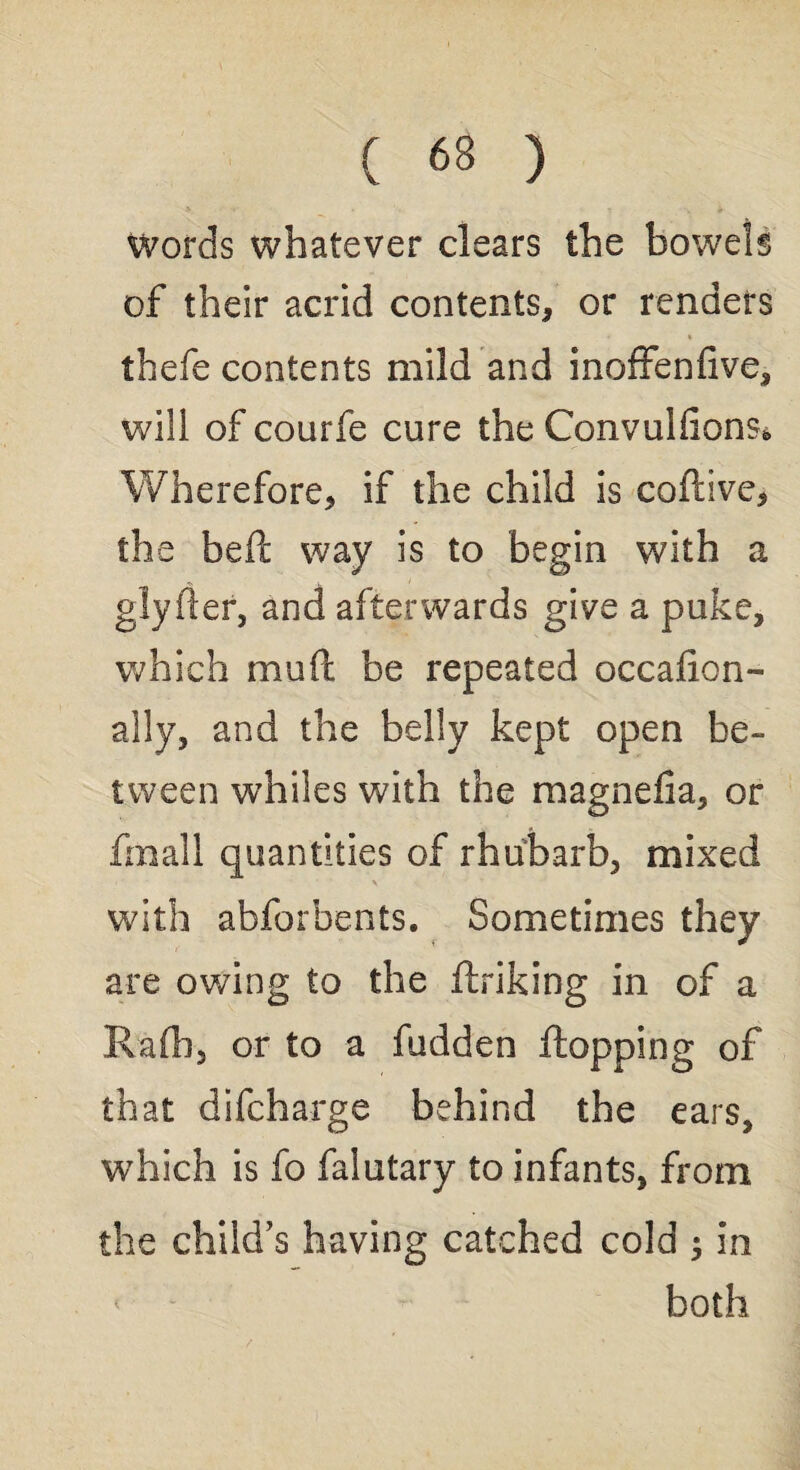 Words whatever clears the bowels of their acrid contents* or renders thefe contents mild and inoffenfive, will of courfe cure the Convulfions* Wherefore* if the child is coftive* the beft way is to begin with a glyfter, and afterwards give a puke, which mud be repeated occafion- ally, and the belly kept open be¬ tween whiles with the magnefia, or fmall quantities of rhubarb, mixed with abforbents. Sometimes they are owing to the ftriking in of a Rafli, or to a fudden flopping of that difcharge behind the ears, which is fo falutary to infants, from the child’s having catched cold ; in both