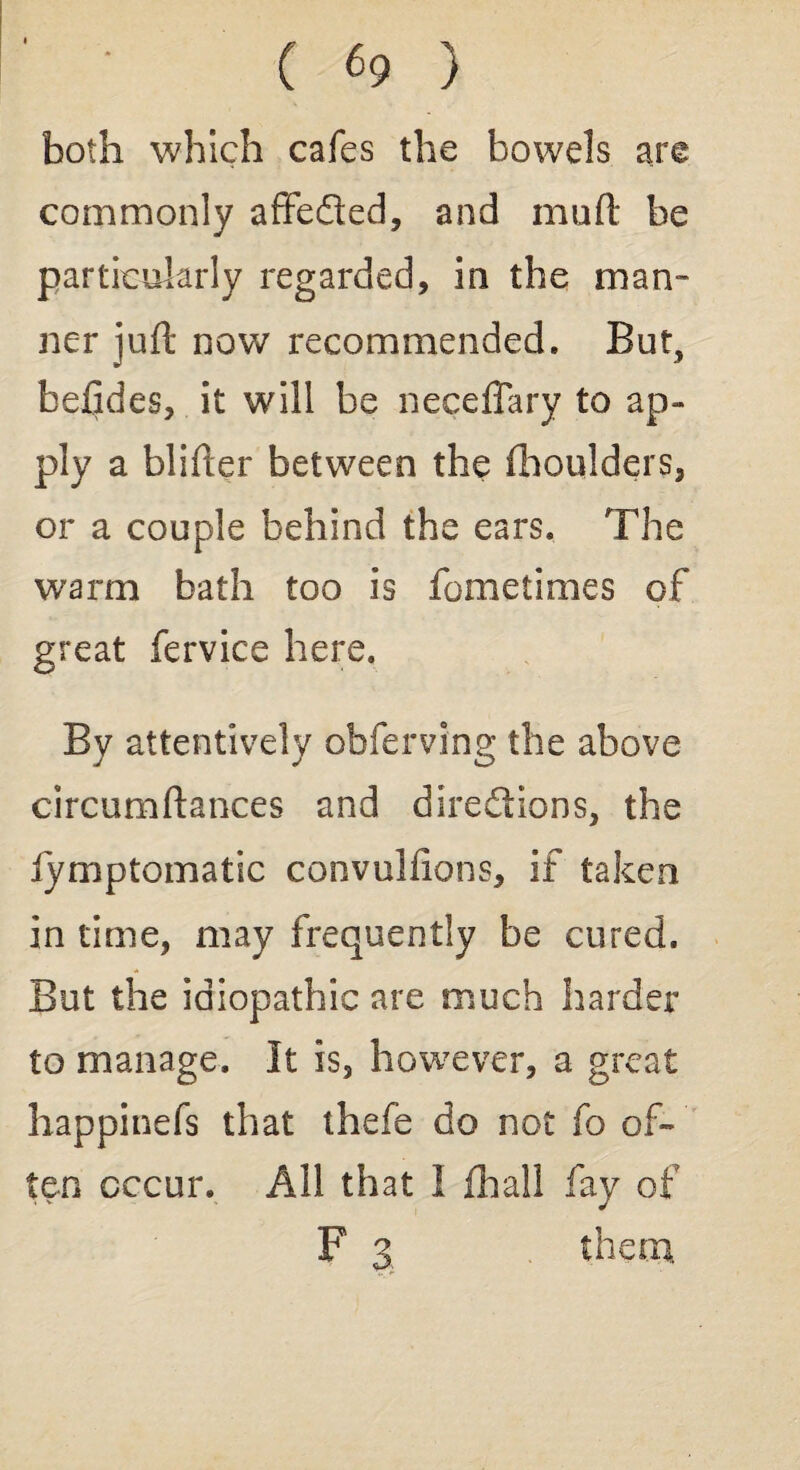 both which cafes the bowels are commonly affeQed, and malt be particularly regarded, in the man- ner juft now recommended. But, befjdes, it will be neceflary to ap¬ ply a blifter between the fhoulders, or a couple behind the ears. The warm bath too is fometimes of great fervice here. By attentively obferving the above circumftances and directions, the lymptomatic convulfions, if taken in time, may frequently be cured. But the idiopathic are much harder to manage. It is, however, a great happinefs that thefe do not fo of¬ ten occur. All that I fhall fay of F 3 them,