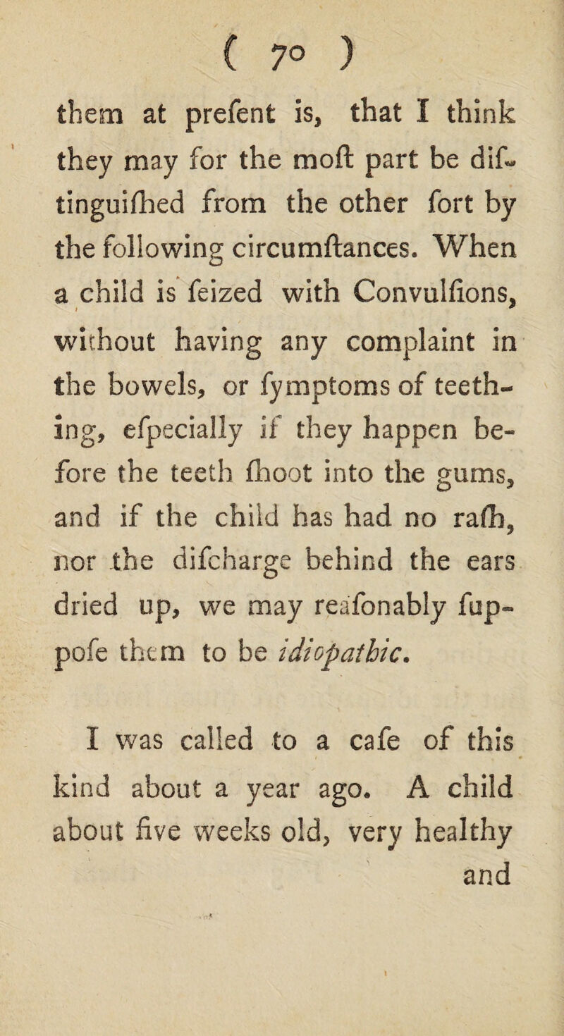 ( 7° ) them at prefent is, that I think they may for the moft part be dif- tinguifhed from the other fort by the following circumftances. When a child is feized with Convulfions, without having any complaint in the bowels, or fymptoms of teeth¬ ing, efpecially if they happen be- fore the teeth fhoot into the gums, and if the child has had no rafh3 nor the difcharge behind the ears dried up, we may reafonably fup- pofe them to be idiopathic. I was called to a cafe of this kind about a year ago* A child about five weeks old, very healthy and