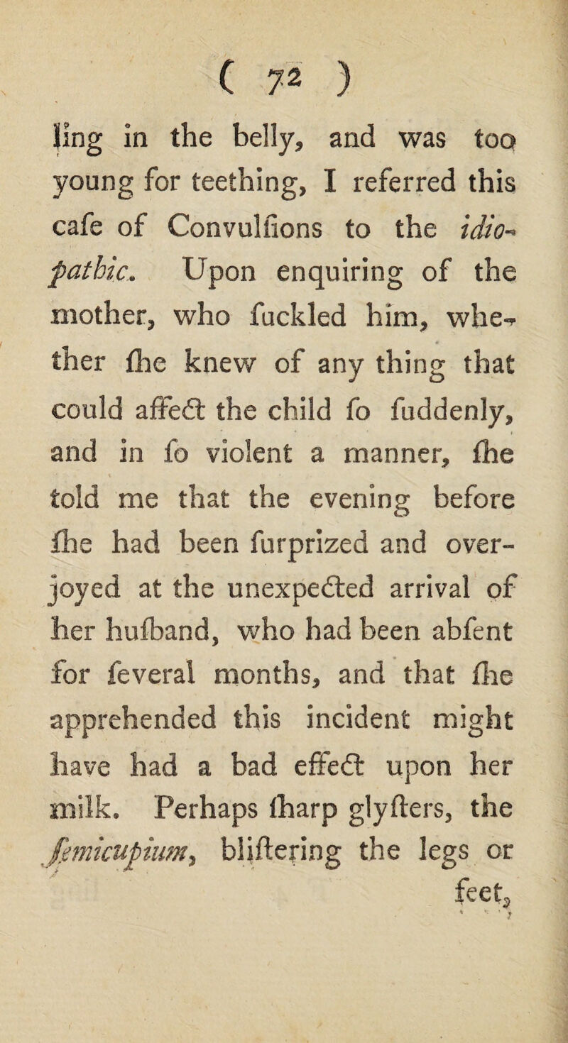 ling in the belly, and was too young for teething, I referred this cafe of Convulfions to the idio¬ pathic, Upon enquiring of the mother, who fuckled him, whe¬ ther fhe knew of any thing that could afifed the child fo fuddenly, and in fo violent a manner, fhe told me that the evening before fhe had been furprized and over¬ joyed at the unexpeded arrival of her hufband, who had been abfent for feveral months, and that the apprehended this incident might have had a bad efifed upon her milk. Perhaps fharp glyflers, the fmkupium, buffering the legs or feet, * • *