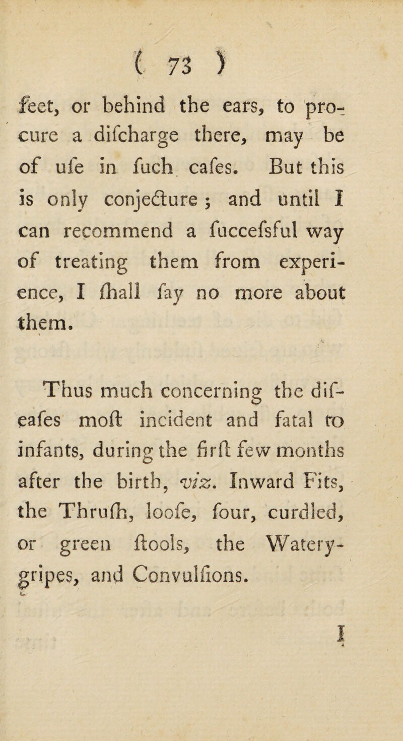 feet, or behind the ears, to pro¬ cure a difcharge there, may be of uie in fueh cafes. But this is only conjedure; and until I can recommend a fuccefsful way of treating them from experi¬ ence, I fhall fay no more about them. Thus much concerning the dif- eafes moft incident and fatal ro infants, during the fir ft few months after the birth, viz. Inward Fits, the Thrufh, loofe, four, curdled, or green ftools, the Watery- gripes, and Convulfions. %