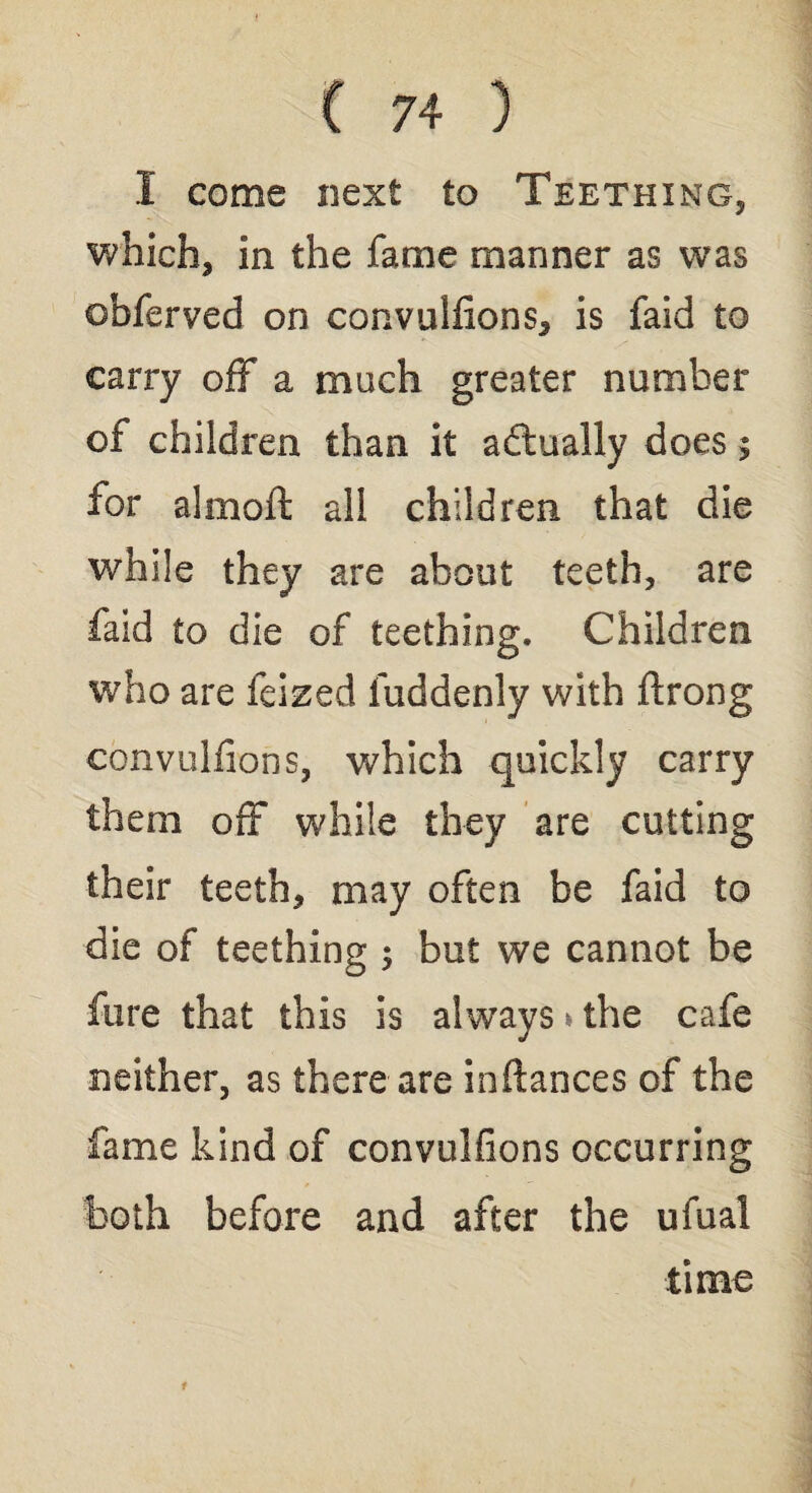 I come next to Teething, which, in the fame manner as was obferved on convulfions, is faid to carry off a much greater number of children than it adtually does; for almoft all children that die while they are about teeth, are faid to die of teething. Children who are feized fuddenly with ftrong convulfions, which quickly carry them off while they are cutting their teeth, may often be faid to die of teething ; but we cannot be fare that this is always > the cafe neither, as there are inftances of the fame kind of convulfions occurring both before and after the ufual time i