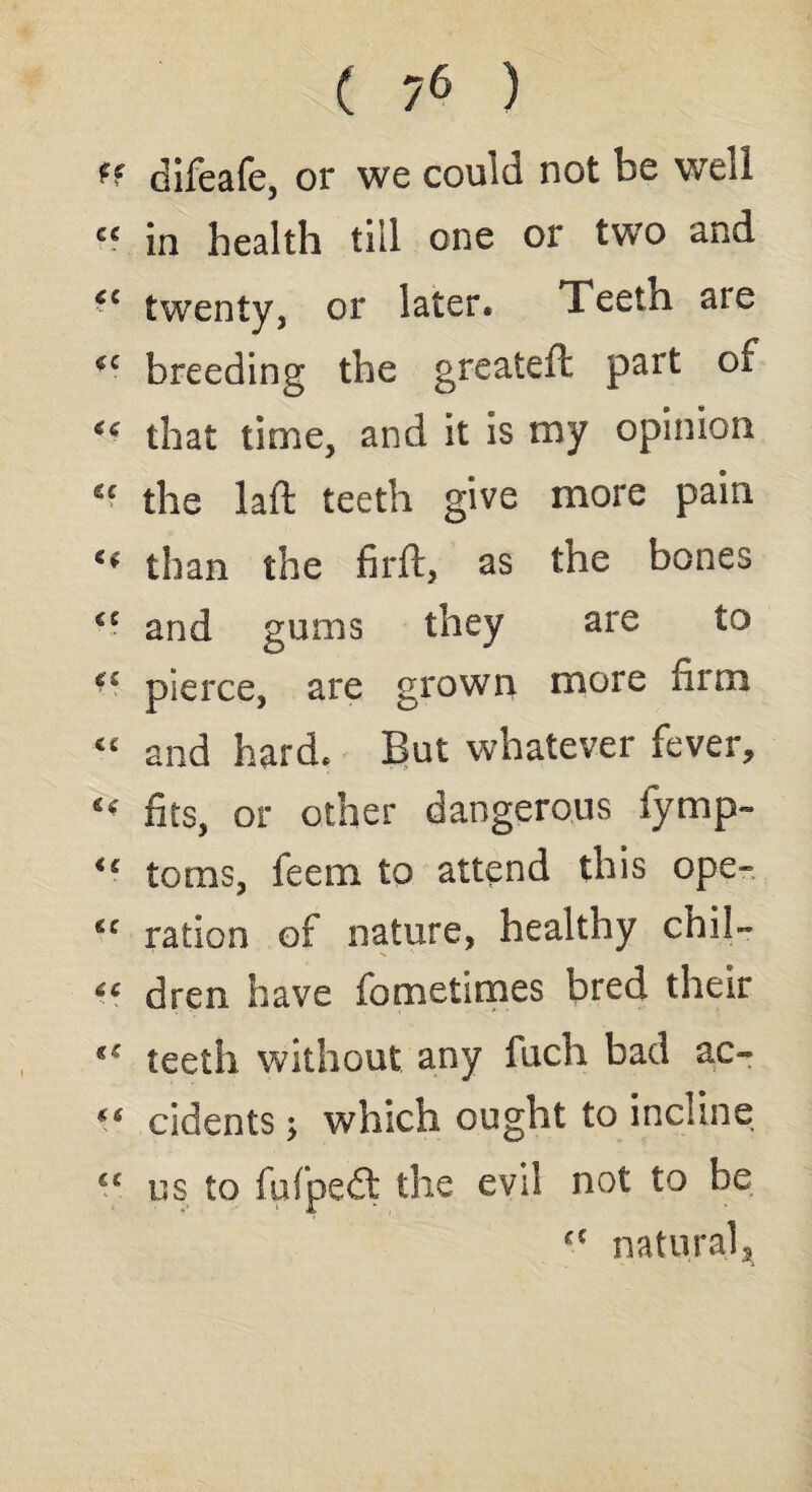 (f difeafe, or we could not be well ce in health till one or two and *c twenty, or later* Teetn are *c breeding the greaiefc part of that time, and it is my opinion £> the laid teeth give more pain u than the firft, as the bones <£ and gums they are to ££ pierce, are grown more firm “ and hard* But whatever fever, « fits, or other dangerous fymp- u toms, feem to attend this ope- ration of nature, healthy chil- “ dren have fometimes bred their teeth without any fuch bad ac- *6 cidents; which ought to incline €£ us to fufpedl the evil not to he fC natural3