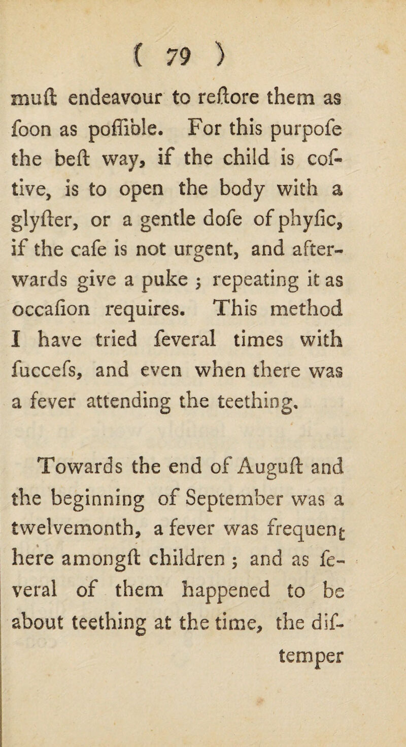 mud endeavour to redore them as foon as poffible. For this purpofe the bed way, if the child is cof« live, is to open the body with a glyder, or a gentle dofe of phyfic, if the cafe is not urgent, and after¬ wards give a puke ; repeating it as occaiion requires. This method I have tried feveral times with fuccefs, and even when there was a fever attending the teething. Towards the end of Augud and the beginning of September was a twelvemonth, a fever was frequent ♦ here among ft children and as fe¬ veral of them happened to be about teething at the time, the dif- temper