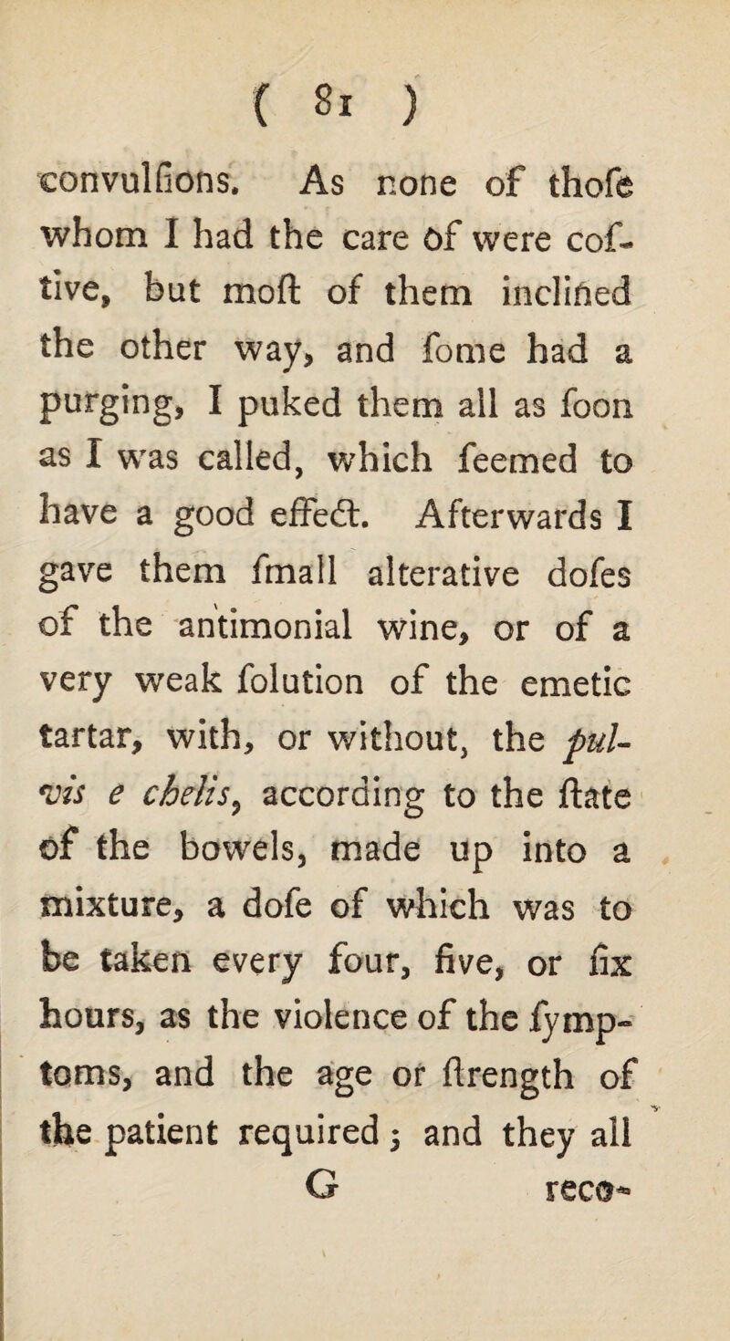 convulfions. As none of thofe whom I had the care of were cof- tive, but mod of them inclined the other way* and fome had a purging, I puked them all as foon as I was called, which feemed to have a good effedt. Afterwards I gave them fmall alterative dofes of the antimonial wine, or of a very weak folution of the emetic tartar, with, or without, the pul- vis e chelis, according to the ftate of the bowels, made up into a mixture, a dofe of which was to be taken every four, five, or fix hours, as the violence of the fymp- toms, and the age or flrength of the patient required 5 and they all G reco*