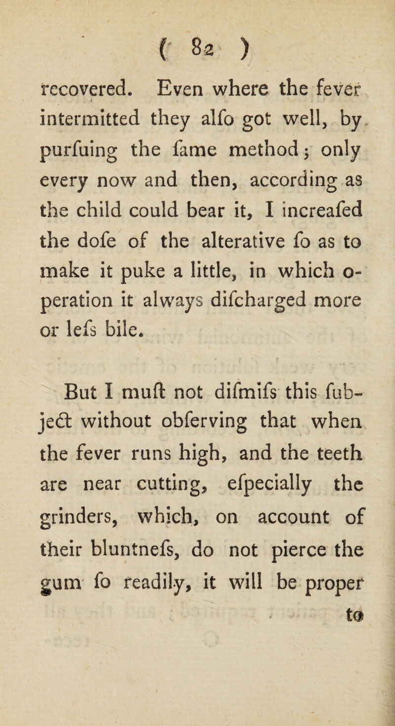 recovered. Even where the fever intermitted they alfo got well, by purfuing the fame method $ only every now and then, according as the child could bear it, I increafed the dofe of the alterative fo as to make it puke a little, in which o- peration it always difcharged more or lefs bile. But I mud not difmifs this fub- jedt without obferving that when the fever runs high, and the teeth are near cutting, efpecially the grinders, which, on account of their bluntnefs, do not pierce the gum fo readily, it will be proper * to