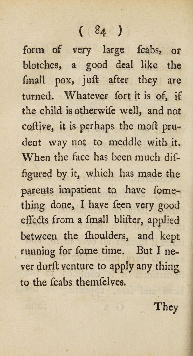 form of very large fcabs, or blotches, a good deal like the fmall pox, juft after they are turned. Whatever fort it is of, if the child is other wife well, and not coftive, it is perhaps the moft pru¬ dent way not to meddle with it. When the face has been much dif- figured by it, which has made the parents impatient to have fome- thing done, I have feen very good effeds from a fmall blifter, applied between the fhoulders, and kept running for fame time. But I ne¬ ver durft venture to apply any thing to the fcabs themfelves. They