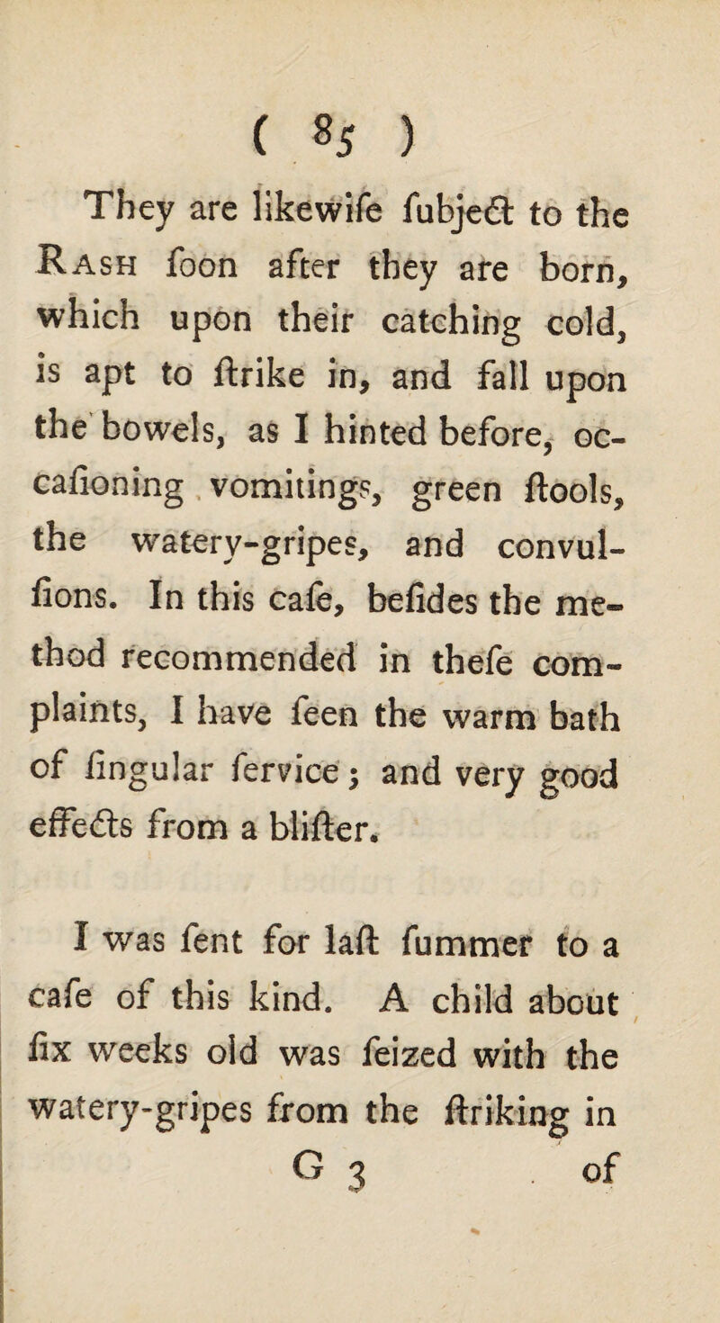 ( % ) They are likewife fubjedt to the Rash foon after they are born, which upon their catching cold, is apt to ftrike in, and fall upon the bowels, as I hinted before, oc- cafioning vomitings, green ftools, the watery-gripes, and convul- fions. In this cafe, befides the me¬ thod recommended in thefe com¬ plaints, I have feen the warm bath of lingular fervice; and very good effects from a blifter. I was lent for lafl: fummer to a cafe of this kind. A child about fix weeks old was feized with the watery-gripes from the ftriking in G 3 ■ °f