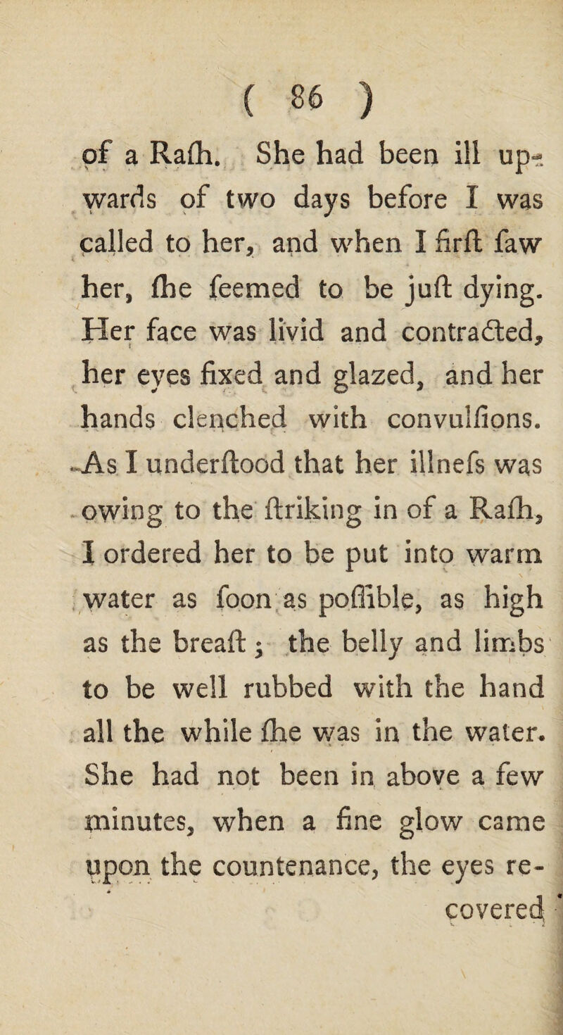 of a Rafli. She had been ill up¬ wards of two days before I was called to her, and when I firft faw her, fhe feemed to be juft dying. Her face was livid and contrad/ted, her eves fixed and glazed, and her hands clenched with convulfions. ..As I underftood that her illnefs was owing to the ftriking in of a Rafti, I ordered her to be put into warm water as foon as poflible, as high as the breaft; the belly and limbs to be well rubbed with the hand all the while fhe was in the water. She had not been in above a few minutes, when a fine glow came upon the countenance, the eyes re¬ covered i