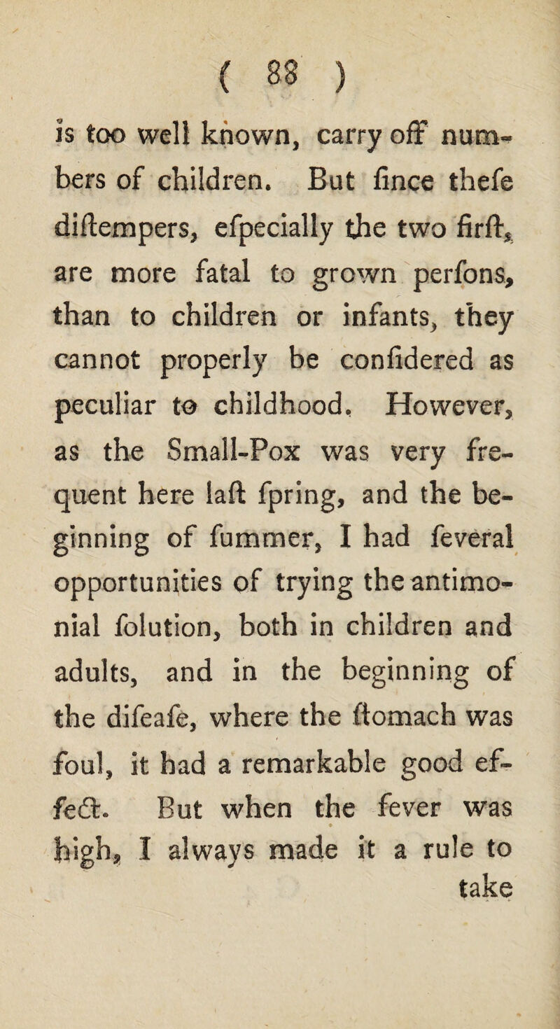 ( 38 ) is too well known, carry off num¬ bers of children. But fince thefe diftempers, efpecially the two firff, are more fatal to grown perfons, than to children or infants, they cannot properly be confidered as peculiar to childhood. However, as the Small-Pox was very fre¬ quent here laft fpring, and the be¬ ginning of fummer, I had feveral opportunities of trying the antimo- nial folution, both in children and adults, and in the beginning of the difeafe, where the ftomach was foul, it had a remarkable good ef- fe£h But when the fever was high, I always made it a rule to take